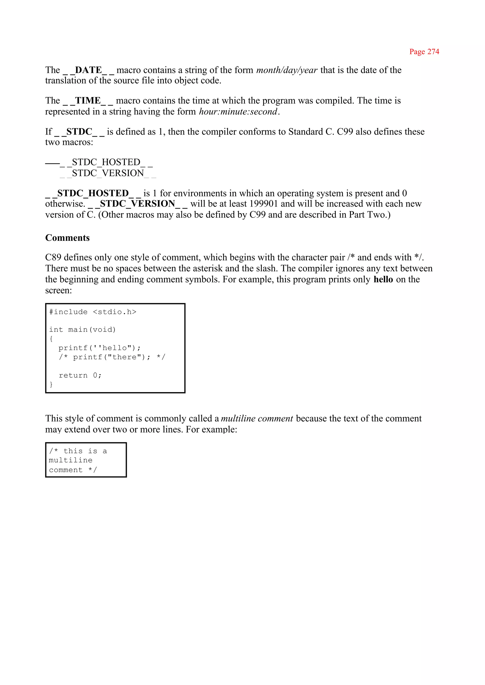 Page 274

The _ _DATE_ _ macro contains a string of the form month/day/year that is the date of the
translation of the source file into object code.

The _ _TIME_ _ macro contains the time at which the program was compiled. The time is
represented in a string having the form hour:minute:second.

If _ _STDC_ _ is defined as 1, then the compiler conforms to Standard C. C99 also defines these
two macros:

    _ _STDC_HOSTED_ _
    _ _STDC_VERSION_ _

_ _STDC_HOSTED_ _ is 1 for environments in which an operating system is present and 0
otherwise. _ _STDC_VERSION_ _ will be at least 199901 and will be increased with each new
version of C. (Other macros may also be defined by C99 and are described in Part Two.)

Comments

C89 defines only one style of comment, which begins with the character pair /* and ends with */.
There must be no spaces between the asterisk and the slash. The compiler ignores any text between
the beginning and ending comment symbols. For example, this program prints only hello on the
screen:

#include <stdio.h>

int main(void)
{
  printf(''hello");
  /* printf("there"); */

    return 0;
}



This style of comment is commonly called a multiline comment because the text of the comment
may extend over two or more lines. For example:

/* this is a
multiline
comment */
 