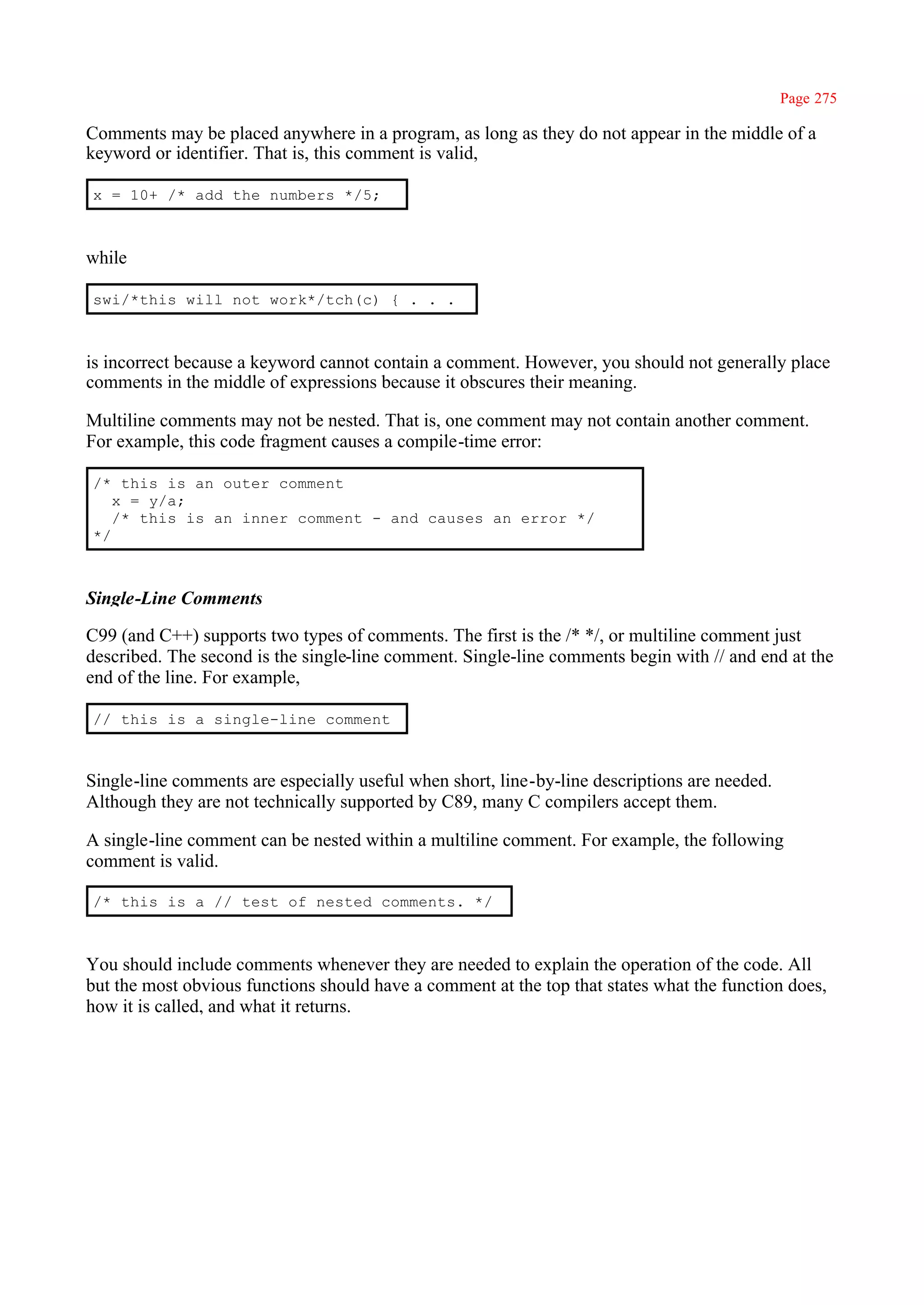 Page 275

Comments may be placed anywhere in a program, as long as they do not appear in the middle of a
keyword or identifier. That is, this comment is valid,

x = 10+ /* add the numbers */5;



while

swi/*this will not work*/tch(c) { . . .



is incorrect because a keyword cannot contain a comment. However, you should not generally place
comments in the middle of expressions because it obscures their meaning.

Multiline comments may not be nested. That is, one comment may not contain another comment.
For example, this code fragment causes a compile-time error:

/* this is an outer comment
   x = y/a;
   /* this is an inner comment - and causes an error */
*/



Single-Line Comments

C99 (and C++) supports two types of comments. The first is the /* */, or multiline comment just
described. The second is the single-line comment. Single-line comments begin with // and end at the
end of the line. For example,

// this is a single-line comment



Single-line comments are especially useful when short, line-by-line descriptions are needed.
Although they are not technically supported by C89, many C compilers accept them.

A single-line comment can be nested within a multiline comment. For example, the following
comment is valid.

/* this is a // test of nested comments. */



You should include comments whenever they are needed to explain the operation of the code. All
but the most obvious functions should have a comment at the top that states what the function does,
how it is called, and what it returns.
 