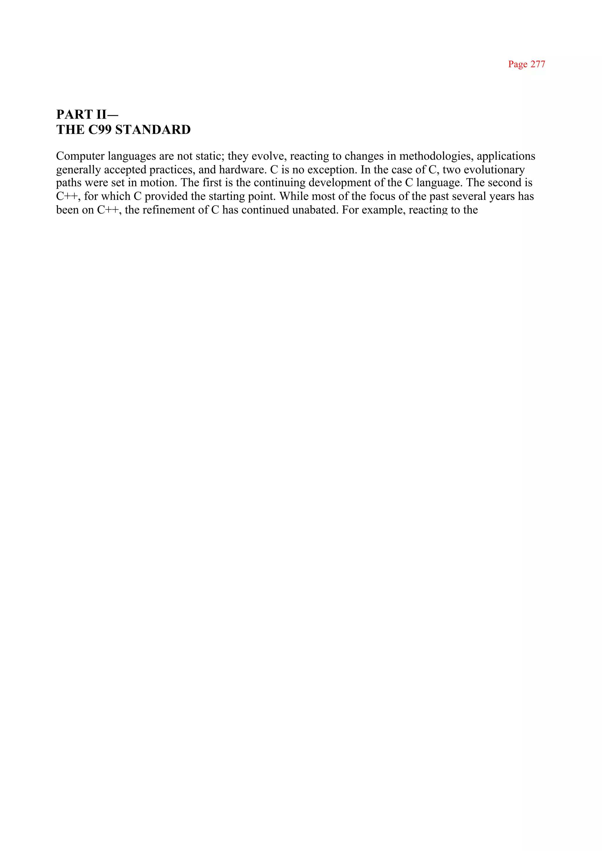 Page 277




PART II—
THE C99 STANDARD
Computer languages are not static; they evolve, reacting to changes in methodologies, applications
generally accepted practices, and hardware. C is no exception. In the case of C, two evolutionary
paths were set in motion. The first is the continuing development of the C language. The second is
C++, for which C provided the starting point. While most of the focus of the past several years has
been on C++, the refinement of C has continued unabated. For example, reacting to the
 