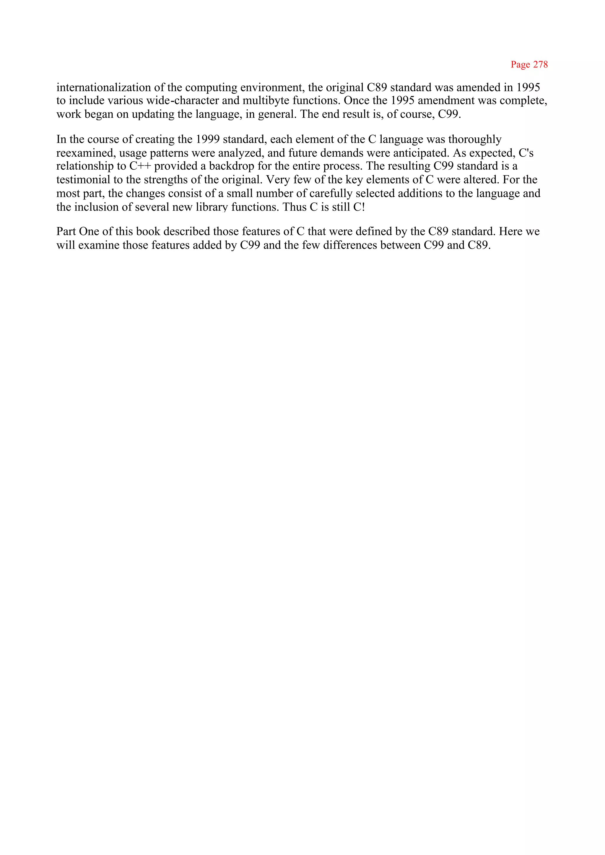 Page 278

internationalization of the computing environment, the original C89 standard was amended in 1995
to include various wide-character and multibyte functions. Once the 1995 amendment was complete,
work began on updating the language, in general. The end result is, of course, C99.

In the course of creating the 1999 standard, each element of the C language was thoroughly
reexamined, usage patterns were analyzed, and future demands were anticipated. As expected, C's
relationship to C++ provided a backdrop for the entire process. The resulting C99 standard is a
testimonial to the strengths of the original. Very few of the key elements of C were altered. For the
most part, the changes consist of a small number of carefully selected additions to the language and
the inclusion of several new library functions. Thus C is still C!

Part One of this book described those features of C that were defined by the C89 standard. Here we
will examine those features added by C99 and the few differences between C99 and C89.
 