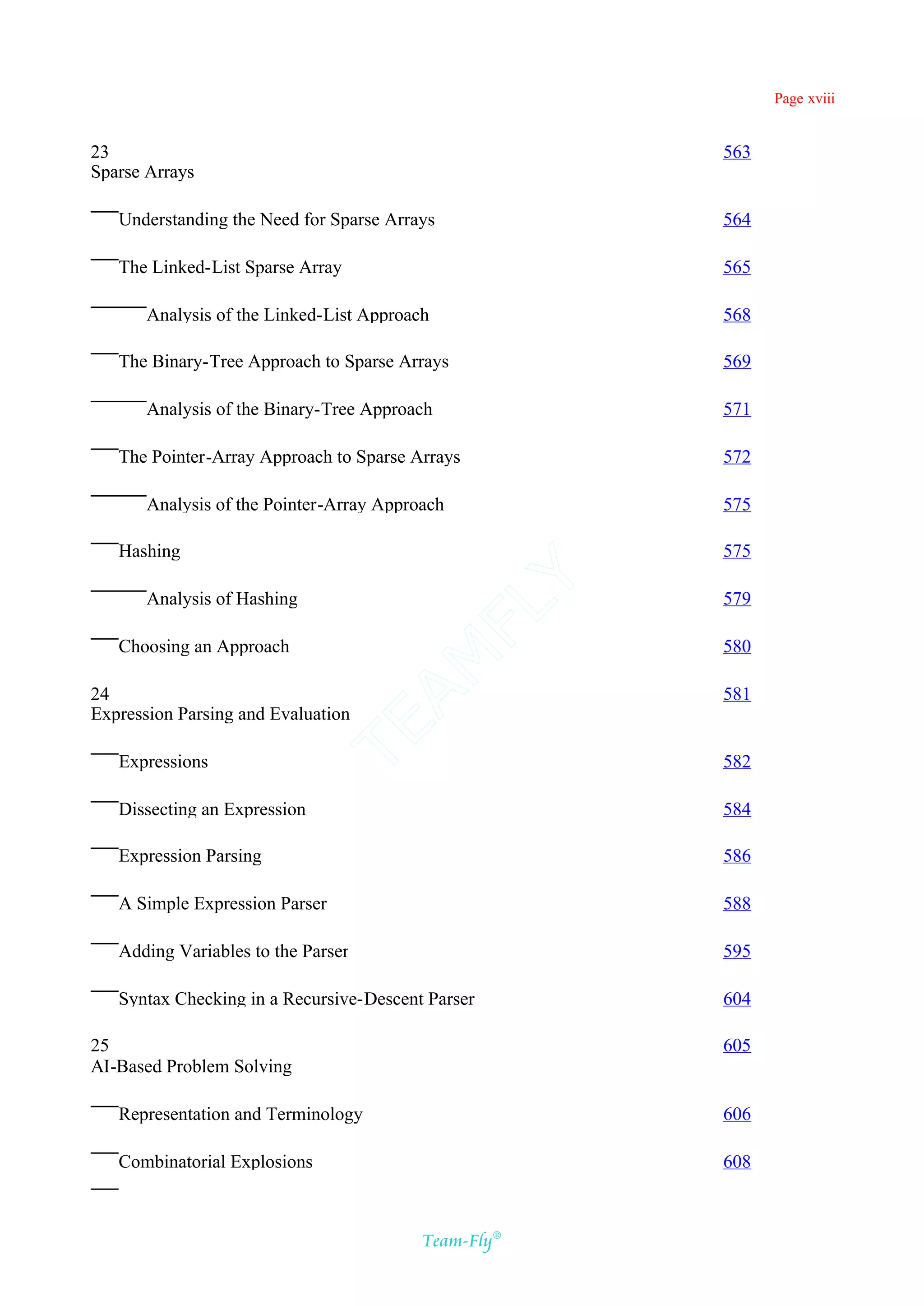 Page xviii


23                                                    563
Sparse Arrays

   Understanding the Need for Sparse Arrays           564

   The Linked-List Sparse Array                       565

       Analysis of the Linked-List Approach           568

   The Binary-Tree Approach to Sparse Arrays          569

       Analysis of the Binary-Tree Approach           571

   The Pointer-Array Approach to Sparse Arrays        572

       Analysis of the Pointer-Array Approach         575

   Hashing                              Y             575

       Analysis of Hashing                            579
                                      FL

   Choosing an Approach                               580
                                    AM



24                                                    581
Expression Parsing and Evaluation
                              TE




   Expressions                                        582

   Dissecting an Expression                           584

   Expression Parsing                                 586

   A Simple Expression Parser                         588

   Adding Variables to the Parser                     595

   Syntax Checking in a Recursive-Descent Parser      604

25                                                    605
AI-Based Problem Solving

   Representation and Terminology                     606

   Combinatorial Explosions                           608



                                          Team-Fly®
 