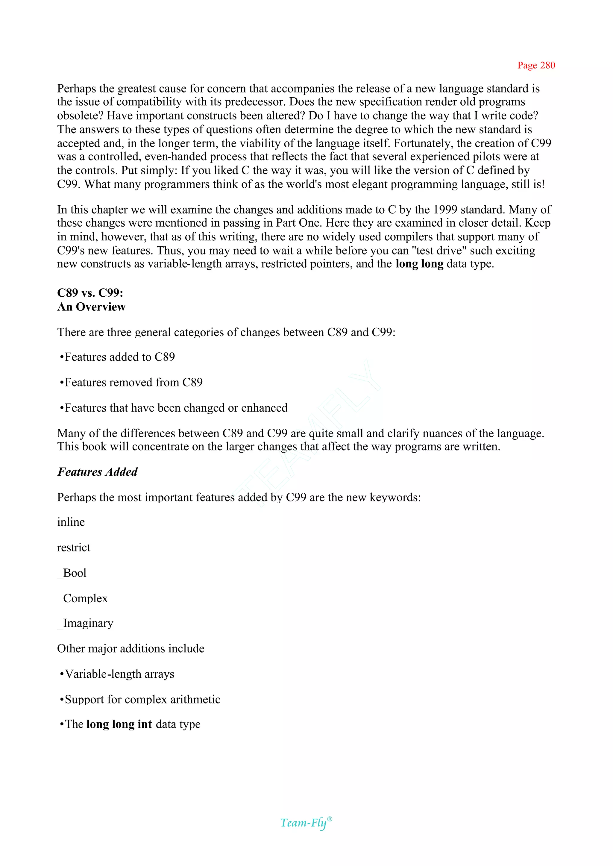 Page 280

Perhaps the greatest cause for concern that accompanies the release of a new language standard is
the issue of compatibility with its predecessor. Does the new specification render old programs
obsolete? Have important constructs been altered? Do I have to change the way that I write code?
The answers to these types of questions often determine the degree to which the new standard is
accepted and, in the longer term, the viability of the language itself. Fortunately, the creation of C99
was a controlled, even-handed process that reflects the fact that several experienced pilots were at
the controls. Put simply: If you liked C the way it was, you will like the version of C defined by
C99. What many programmers think of as the world's most elegant programming language, still is!

In this chapter we will examine the changes and additions made to C by the 1999 standard. Many of
these changes were mentioned in passing in Part One. Here they are examined in closer detail. Keep
in mind, however, that as of this writing, there are no widely used compilers that support many of
C99's new features. Thus, you may need to wait a while before you can ''test drive" such exciting
new constructs as variable-length arrays, restricted pointers, and the long long data type.

C89 vs. C99:
An Overview

There are three general categories of changes between C89 and C99:

•Features added to C89

•Features removed from C89
                                            Y
                                          FL
•Features that have been changed or enhanced

Many of the differences between C89 and C99 are quite small and clarify nuances of the language.
                                        AM


This book will concentrate on the larger changes that affect the way programs are written.

Features Added
                                TE




Perhaps the most important features added by C99 are the new keywords:

inline

restrict

_Bool

_Complex

_Imaginary

Other major additions include

•Variable-length arrays

•Support for complex arithmetic

•The long long int data type




                                              Team-Fly®
 