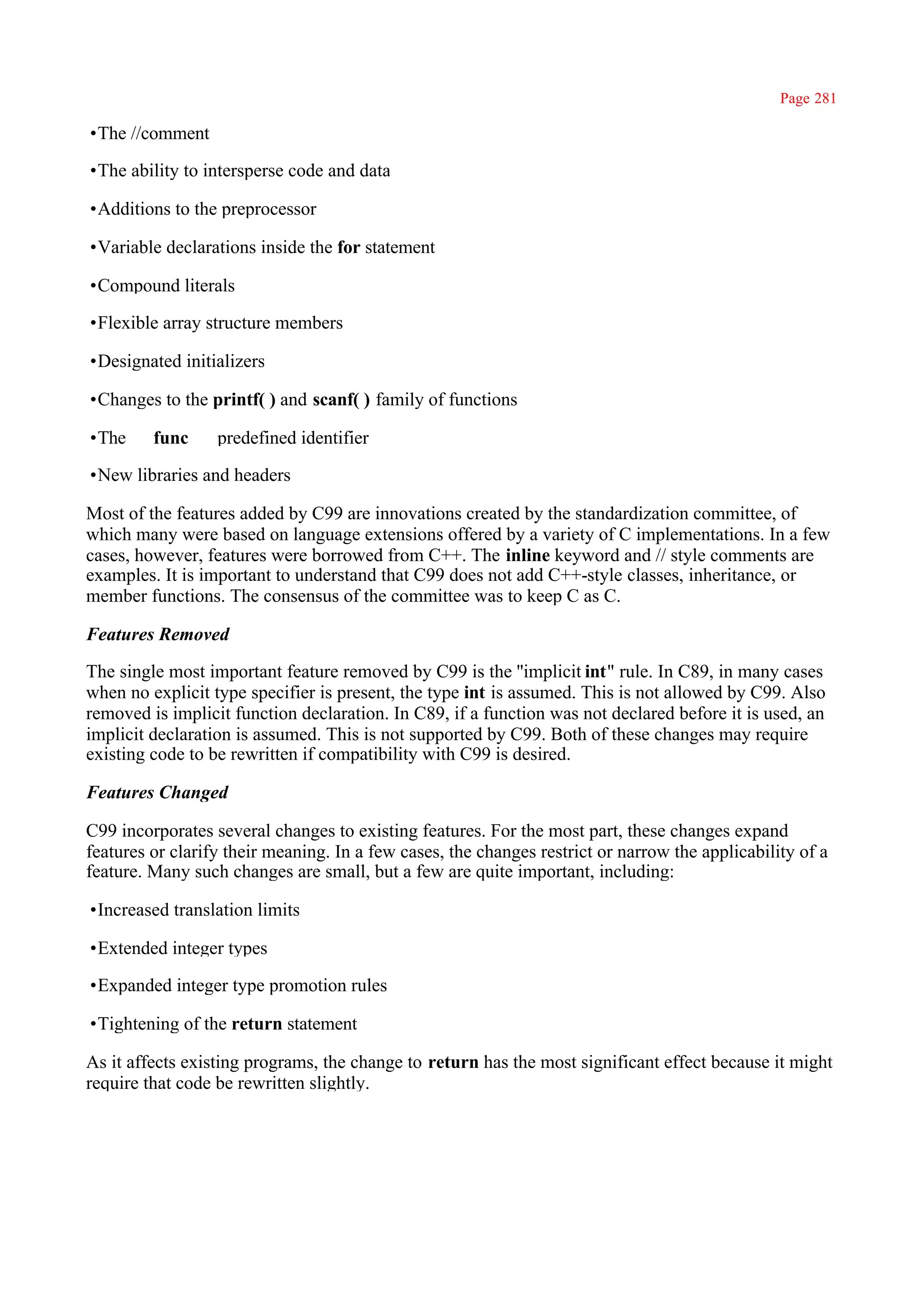 Page 281

•The //comment

•The ability to intersperse code and data

•Additions to the preprocessor

•Variable declarations inside the for statement

•Compound literals

•Flexible array structure members

•Designated initializers

•Changes to the printf( ) and scanf( ) family of functions

•The _ _func_ _ predefined identifier

•New libraries and headers

Most of the features added by C99 are innovations created by the standardization committee, of
which many were based on language extensions offered by a variety of C implementations. In a few
cases, however, features were borrowed from C++. The inline keyword and // style comments are
examples. It is important to understand that C99 does not add C++-style classes, inheritance, or
member functions. The consensus of the committee was to keep C as C.

Features Removed

The single most important feature removed by C99 is the ''implicit int" rule. In C89, in many cases
when no explicit type specifier is present, the type int is assumed. This is not allowed by C99. Also
removed is implicit function declaration. In C89, if a function was not declared before it is used, an
implicit declaration is assumed. This is not supported by C99. Both of these changes may require
existing code to be rewritten if compatibility with C99 is desired.

Features Changed

C99 incorporates several changes to existing features. For the most part, these changes expand
features or clarify their meaning. In a few cases, the changes restrict or narrow the applicability of a
feature. Many such changes are small, but a few are quite important, including:

•Increased translation limits

•Extended integer types

•Expanded integer type promotion rules

•Tightening of the return statement

As it affects existing programs, the change to return has the most significant effect because it might
require that code be rewritten slightly.
 