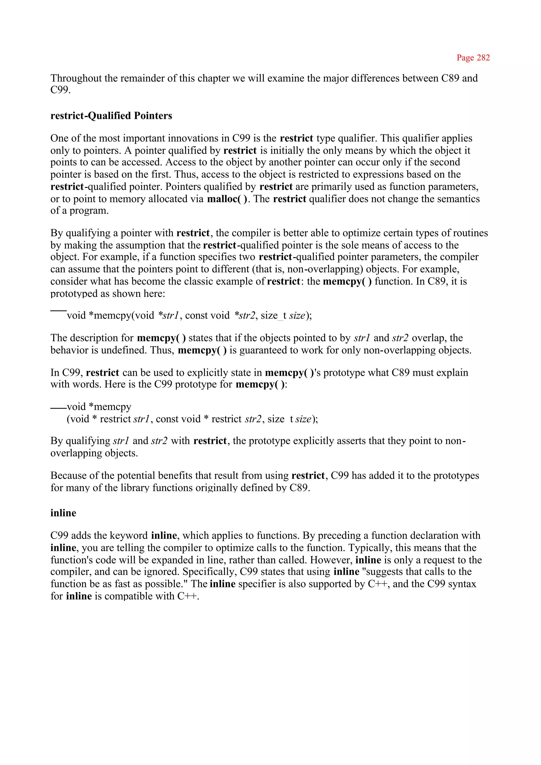 Page 282

Throughout the remainder of this chapter we will examine the major differences between C89 and
C99.

restrict-Qualified Pointers

One of the most important innovations in C99 is the restrict type qualifier. This qualifier applies
only to pointers. A pointer qualified by restrict is initially the only means by which the object it
points to can be accessed. Access to the object by another pointer can occur only if the second
pointer is based on the first. Thus, access to the object is restricted to expressions based on the
restrict-qualified pointer. Pointers qualified by restrict are primarily used as function parameters,
or to point to memory allocated via malloc( ). The restrict qualifier does not change the semantics
of a program.

By qualifying a pointer with restrict, the compiler is better able to optimize certain types of routines
by making the assumption that the restrict-qualified pointer is the sole means of access to the
object. For example, if a function specifies two restrict-qualified pointer parameters, the compiler
can assume that the pointers point to different (that is, non-overlapping) objects. For example,
consider what has become the classic example of restrict: the memcpy( ) function. In C89, it is
prototyped as shown here:

   void *memcpy(void *str1, const void *str2, size_t size);

The description for memcpy( ) states that if the objects pointed to by str1 and str2 overlap, the
behavior is undefined. Thus, memcpy( ) is guaranteed to work for only non-overlapping objects.

In C99, restrict can be used to explicitly state in memcpy( )'s prototype what C89 must explain
with words. Here is the C99 prototype for memcpy( ):

   void *memcpy
   (void * restrict str1, const void * restrict str2, size_t size);

By qualifying str1 and str2 with restrict, the prototype explicitly asserts that they point to non-
overlapping objects.

Because of the potential benefits that result from using restrict, C99 has added it to the prototypes
for many of the library functions originally defined by C89.

inline

C99 adds the keyword inline, which applies to functions. By preceding a function declaration with
inline, you are telling the compiler to optimize calls to the function. Typically, this means that the
function's code will be expanded in line, rather than called. However, inline is only a request to the
compiler, and can be ignored. Specifically, C99 states that using inline ''suggests that calls to the
function be as fast as possible." The inline specifier is also supported by C++, and the C99 syntax
for inline is compatible with C++.
 
