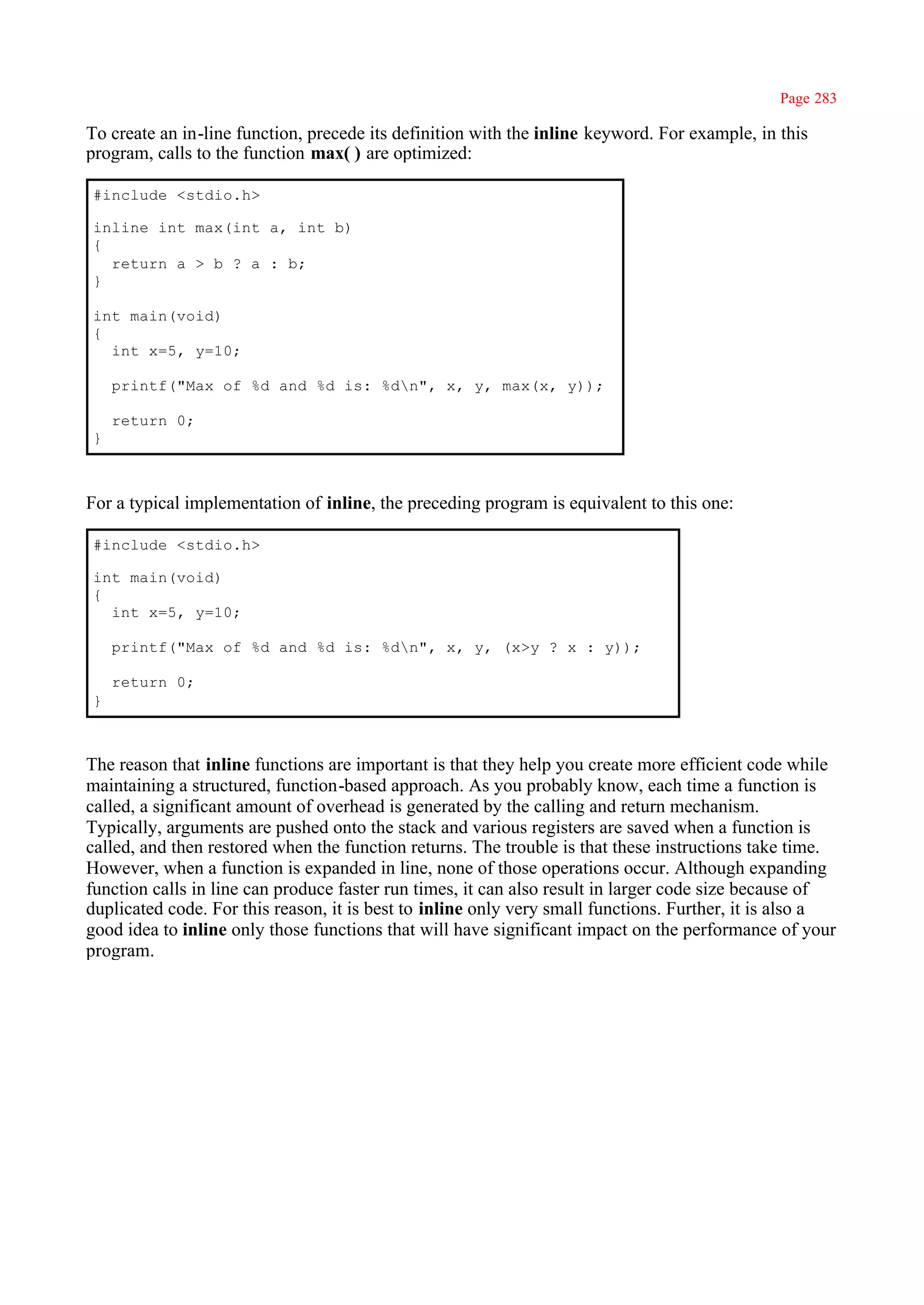 Page 283

To create an in-line function, precede its definition with the inline keyword. For example, in this
program, calls to the function max( ) are optimized:

#include <stdio.h>

inline int max(int a, int b)
{
  return a > b ? a : b;
}

int main(void)
{
  int x=5, y=10;

    printf("Max of %d and %d is: %dn", x, y, max(x, y));

    return 0;
}



For a typical implementation of inline, the preceding program is equivalent to this one:

#include <stdio.h>

int main(void)
{
  int x=5, y=10;

    printf("Max of %d and %d is: %dn", x, y, (x>y ? x : y));

    return 0;
}



The reason that inline functions are important is that they help you create more efficient code while
maintaining a structured, function-based approach. As you probably know, each time a function is
called, a significant amount of overhead is generated by the calling and return mechanism.
Typically, arguments are pushed onto the stack and various registers are saved when a function is
called, and then restored when the function returns. The trouble is that these instructions take time.
However, when a function is expanded in line, none of those operations occur. Although expanding
function calls in line can produce faster run times, it can also result in larger code size because of
duplicated code. For this reason, it is best to inline only very small functions. Further, it is also a
good idea to inline only those functions that will have significant impact on the performance of your
program.
 