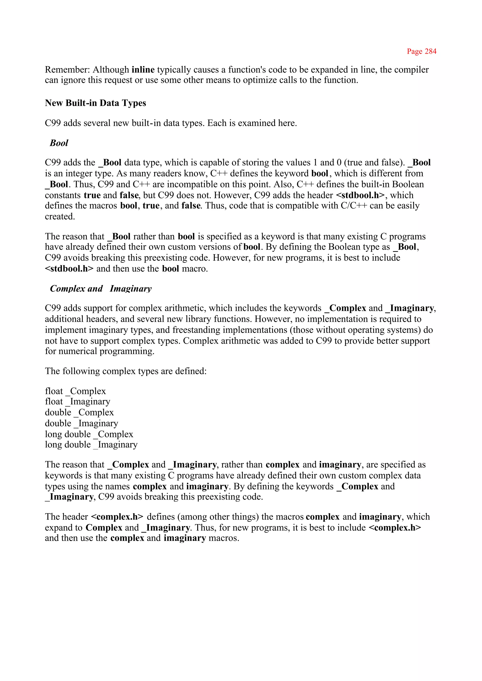 Page 284

Remember: Although inline typically causes a function's code to be expanded in line, the compiler
can ignore this request or use some other means to optimize calls to the function.

New Built-in Data Types

C99 adds several new built-in data types. Each is examined here.

_Bool

C99 adds the _Bool data type, which is capable of storing the values 1 and 0 (true and false). _Bool
is an integer type. As many readers know, C++ defines the keyword bool , which is different from
_Bool. Thus, C99 and C++ are incompatible on this point. Also, C++ defines the built-in Boolean
constants true and false, but C99 does not. However, C99 adds the header <stdbool.h>, which
defines the macros bool, true, and false. Thus, code that is compatible with C/C++ can be easily
created.

The reason that _Bool rather than bool is specified as a keyword is that many existing C programs
have already defined their own custom versions of bool. By defining the Boolean type as _Bool,
C99 avoids breaking this preexisting code. However, for new programs, it is best to include
<stdbool.h> and then use the bool macro.

_Complex and _Imaginary

C99 adds support for complex arithmetic, which includes the keywords _Complex and _Imaginary,
additional headers, and several new library functions. However, no implementation is required to
implement imaginary types, and freestanding implementations (those without operating systems) do
not have to support complex types. Complex arithmetic was added to C99 to provide better support
for numerical programming.

The following complex types are defined:

float _Complex
float _Imaginary
double _Complex
double _Imaginary
long double _Complex
long double _Imaginary

The reason that _Complex and _Imaginary, rather than complex and imaginary, are specified as
keywords is that many existing C programs have already defined their own custom complex data
types using the names complex and imaginary. By defining the keywords _Complex and
_Imaginary, C99 avoids breaking this preexisting code.

The header <complex.h> defines (among other things) the macros complex and imaginary, which
expand to Complex and _Imaginary. Thus, for new programs, it is best to include <complex.h>
and then use the complex and imaginary macros.
 