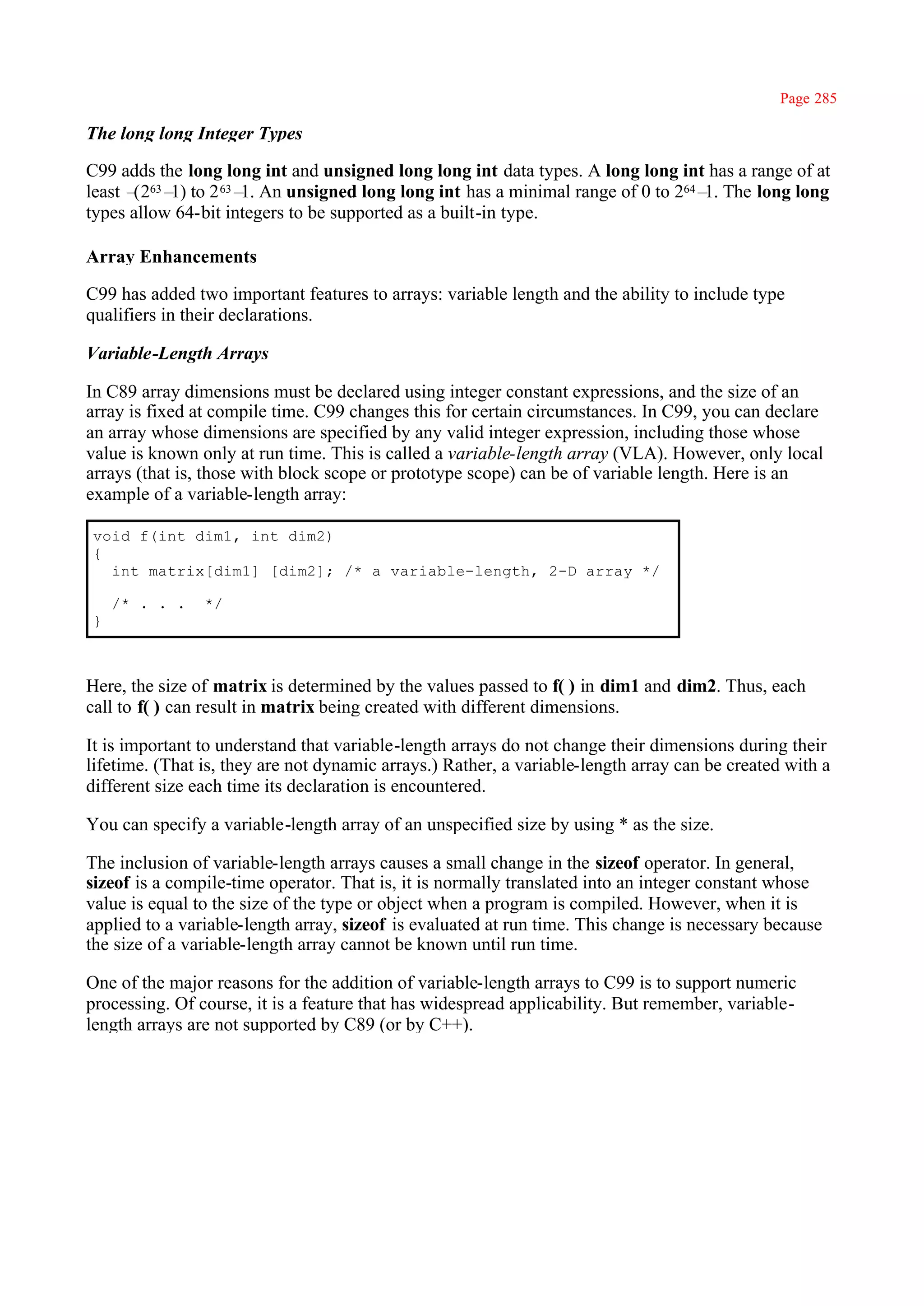 Page 285

The long long Integer Types

C99 adds the long long int and unsigned long long int data types. A long long int has a range of at
least – 63– to 2 63– An unsigned long long int has a minimal range of 0 to 264– The long long
       (2 1)         1.                                                          1.
types allow 64-bit integers to be supported as a built-in type.

Array Enhancements

C99 has added two important features to arrays: variable length and the ability to include type
qualifiers in their declarations.

Variable-Length Arrays

In C89 array dimensions must be declared using integer constant expressions, and the size of an
array is fixed at compile time. C99 changes this for certain circumstances. In C99, you can declare
an array whose dimensions are specified by any valid integer expression, including those whose
value is known only at run time. This is called a variable-length array (VLA). However, only local
arrays (that is, those with block scope or prototype scope) can be of variable length. Here is an
example of a variable-length array:

void f(int dim1, int dim2)
{
  int matrix[dim1] [dim2]; /* a variable-length, 2-D array */

    /* . . .    */
}



Here, the size of matrix is determined by the values passed to f( ) in dim1 and dim2. Thus, each
call to f( ) can result in matrix being created with different dimensions.

It is important to understand that variable-length arrays do not change their dimensions during their
lifetime. (That is, they are not dynamic arrays.) Rather, a variable-length array can be created with a
different size each time its declaration is encountered.

You can specify a variable-length array of an unspecified size by using * as the size.

The inclusion of variable-length arrays causes a small change in the sizeof operator. In general,
sizeof is a compile-time operator. That is, it is normally translated into an integer constant whose
value is equal to the size of the type or object when a program is compiled. However, when it is
applied to a variable-length array, sizeof is evaluated at run time. This change is necessary because
the size of a variable-length array cannot be known until run time.

One of the major reasons for the addition of variable-length arrays to C99 is to support numeric
processing. Of course, it is a feature that has widespread applicability. But remember, variable-
length arrays are not supported by C89 (or by C++).
 