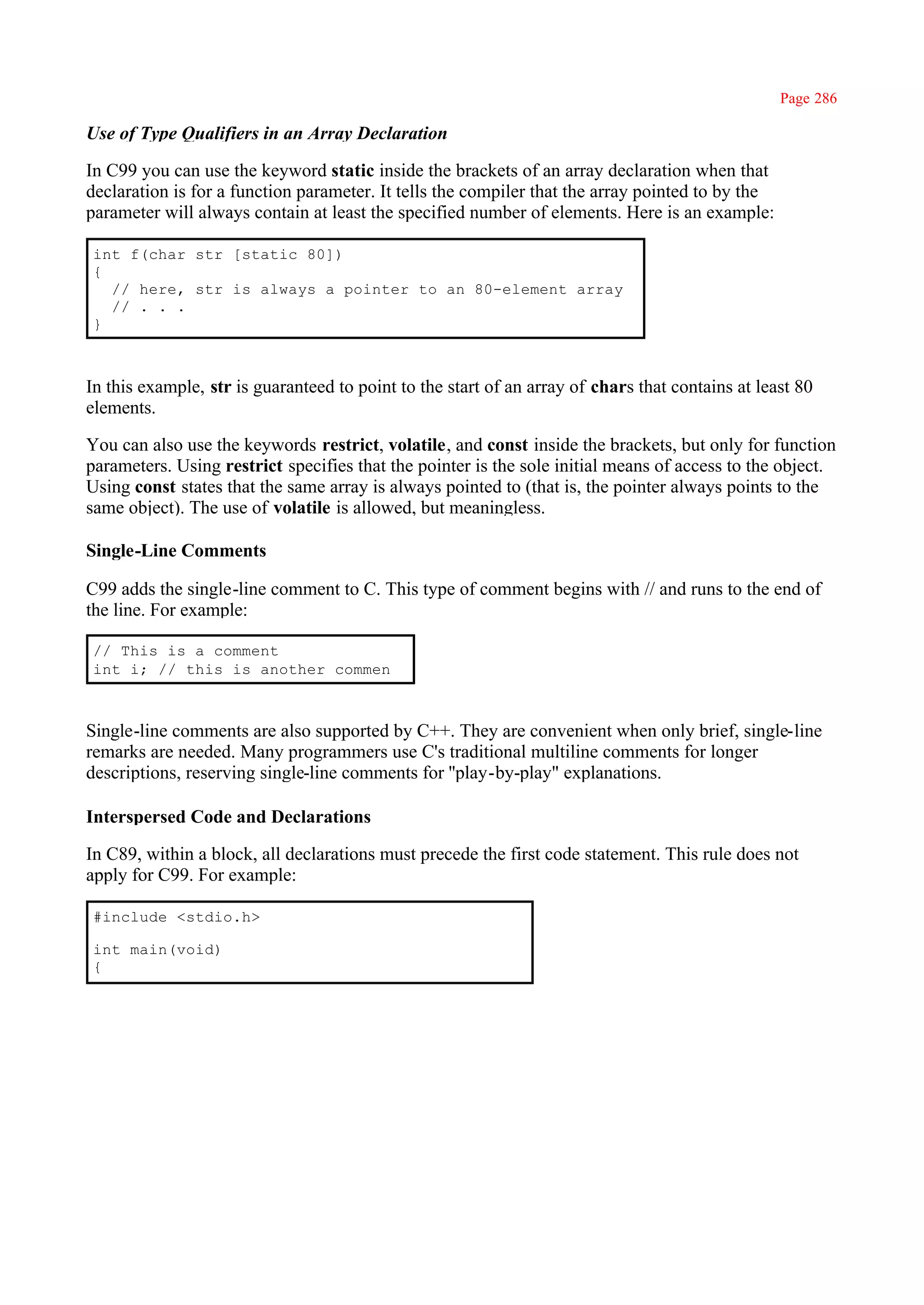 Page 286

Use of Type Qualifiers in an Array Declaration

In C99 you can use the keyword static inside the brackets of an array declaration when that
declaration is for a function parameter. It tells the compiler that the array pointed to by the
parameter will always contain at least the specified number of elements. Here is an example:

int f(char str [static 80])
{
  // here, str is always a pointer to an 80-element array
  // . . .
}



In this example, str is guaranteed to point to the start of an array of chars that contains at least 80
elements.

You can also use the keywords restrict, volatile, and const inside the brackets, but only for function
parameters. Using restrict specifies that the pointer is the sole initial means of access to the object.
Using const states that the same array is always pointed to (that is, the pointer always points to the
same object). The use of volatile is allowed, but meaningless.

Single-Line Comments

C99 adds the single-line comment to C. This type of comment begins with // and runs to the end of
the line. For example:

// This is a comment
int i; // this is another commen



Single-line comments are also supported by C++. They are convenient when only brief, single-line
remarks are needed. Many programmers use C's traditional multiline comments for longer
descriptions, reserving single-line comments for ''play-by-play" explanations.

Interspersed Code and Declarations

In C89, within a block, all declarations must precede the first code statement. This rule does not
apply for C99. For example:

#include <stdio.h>

int main(void)
{
 