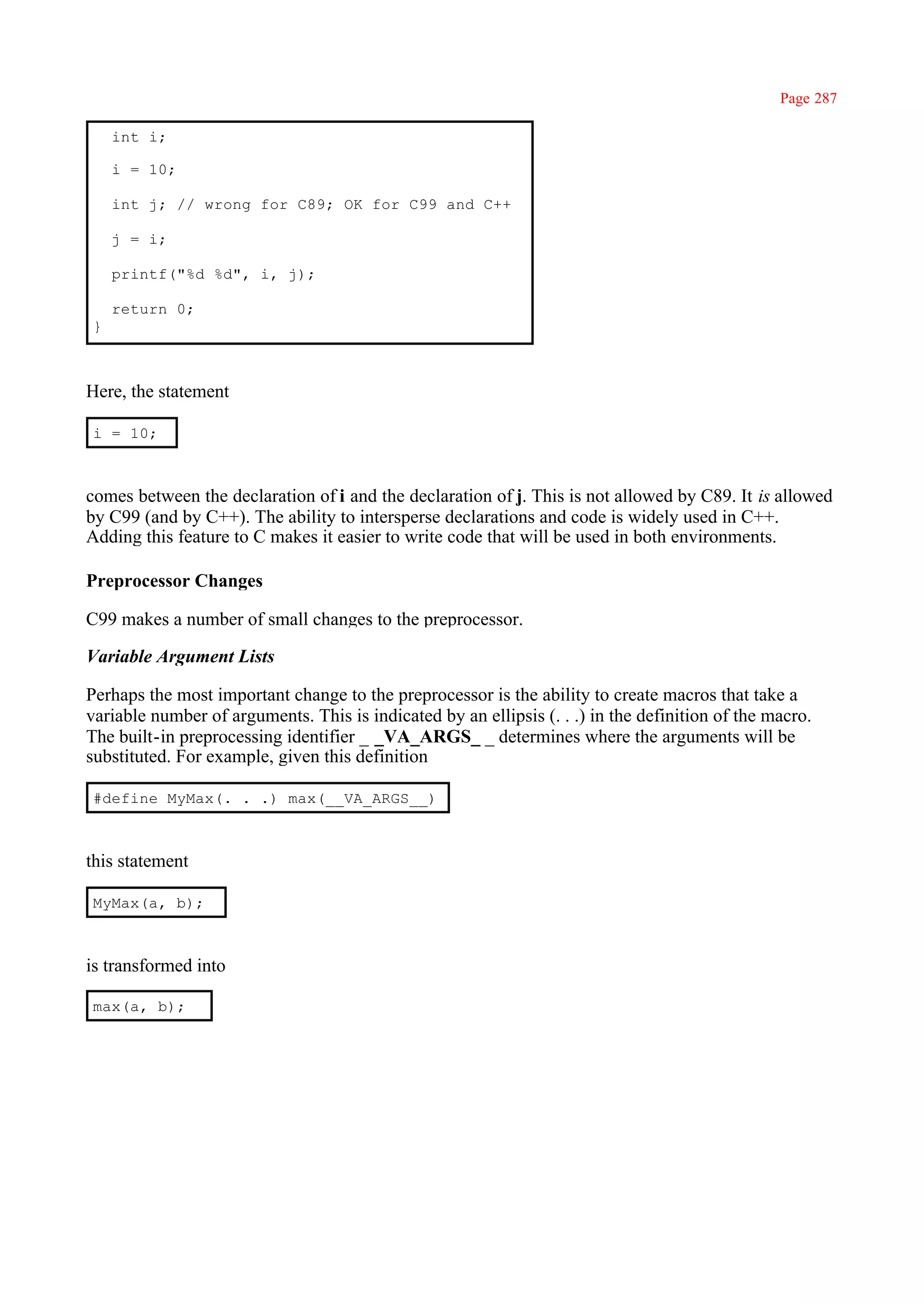 Page 287

    int i;

    i = 10;

    int j; // wrong for C89; OK for C99 and C++

    j = i;

    printf("%d %d", i, j);

    return 0;
}



Here, the statement

i = 10;



comes between the declaration of i and the declaration of j. This is not allowed by C89. It is allowed
by C99 (and by C++). The ability to intersperse declarations and code is widely used in C++.
Adding this feature to C makes it easier to write code that will be used in both environments.

Preprocessor Changes

C99 makes a number of small changes to the preprocessor.

Variable Argument Lists

Perhaps the most important change to the preprocessor is the ability to create macros that take a
variable number of arguments. This is indicated by an ellipsis (. . .) in the definition of the macro.
The built-in preprocessing identifier _ _VA_ARGS_ _ determines where the arguments will be
substituted. For example, given this definition

#define MyMax(. . .) max(__VA_ARGS__)



this statement

MyMax(a, b);



is transformed into

max(a, b);
 