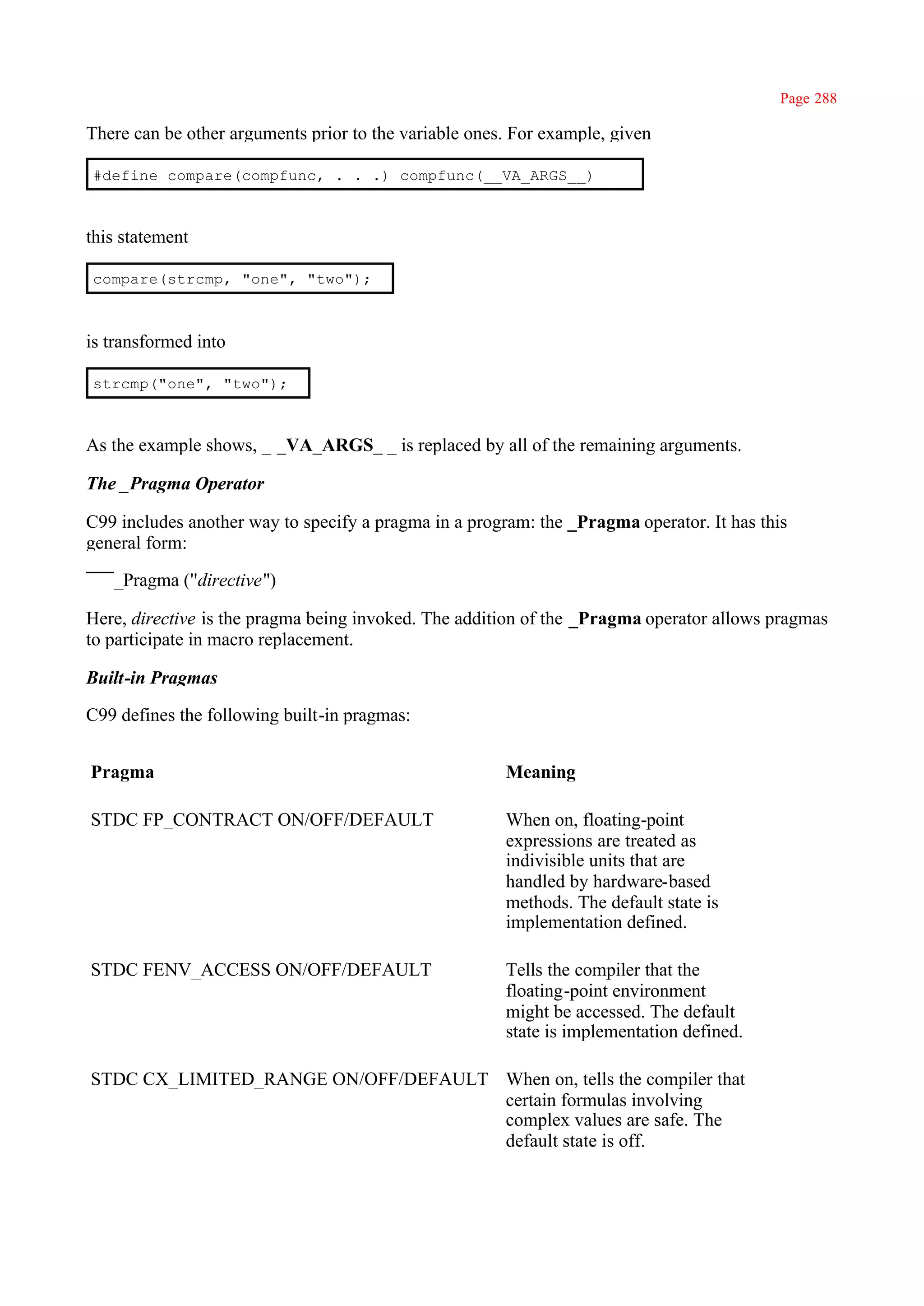 Page 288

There can be other arguments prior to the variable ones. For example, given

#define compare(compfunc, . . .) compfunc(__VA_ARGS__)



this statement

compare(strcmp, "one", "two");



is transformed into

strcmp("one", "two");



As the example shows, _ _VA_ARGS_ _ is replaced by all of the remaining arguments.

The _Pragma Operator

C99 includes another way to specify a pragma in a program: the _Pragma operator. It has this
general form:

   _Pragma (''directive")

Here, directive is the pragma being invoked. The addition of the _Pragma operator allows pragmas
to participate in macro replacement.

Built-in Pragmas

C99 defines the following built-in pragmas:


Pragma                                                 Meaning

STDC FP_CONTRACT ON/OFF/DEFAULT                        When on, floating-point
                                                       expressions are treated as
                                                       indivisible units that are
                                                       handled by hardware-based
                                                       methods. The default state is
                                                       implementation defined.

STDC FENV_ACCESS ON/OFF/DEFAULT                        Tells the compiler that the
                                                       floating-point environment
                                                       might be accessed. The default
                                                       state is implementation defined.

STDC CX_LIMITED_RANGE ON/OFF/DEFAULT When on, tells the compiler that
                                     certain formulas involving
                                     complex values are safe. The
                                     default state is off.
 
