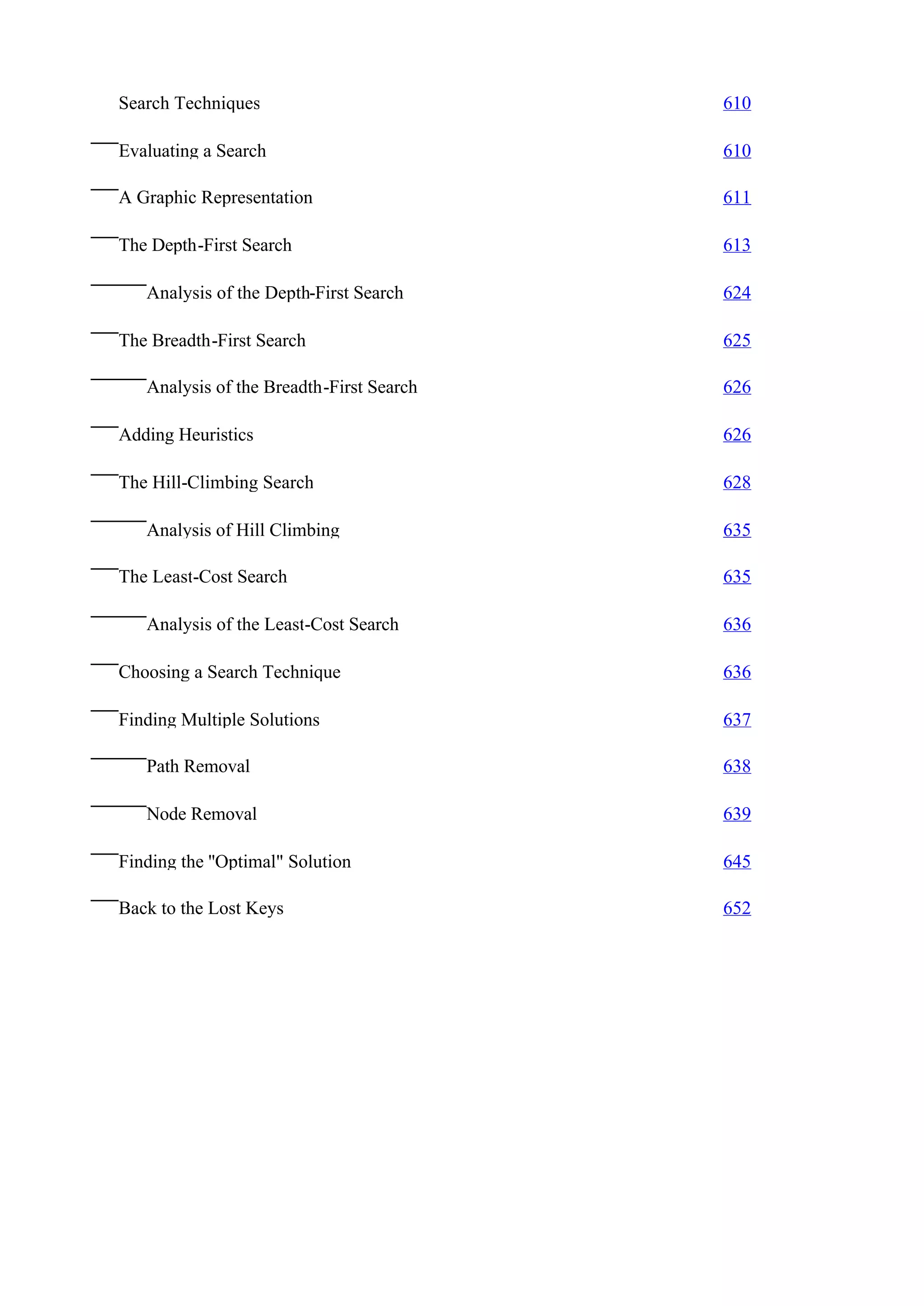 Search Techniques                         610

Evaluating a Search                       610

A Graphic Representation                  611

The Depth-First Search                    613

   Analysis of the Depth-First Search     624

The Breadth-First Search                  625

   Analysis of the Breadth-First Search   626

Adding Heuristics                         626

The Hill-Climbing Search                  628

   Analysis of Hill Climbing              635

The Least-Cost Search                     635

   Analysis of the Least-Cost Search      636

Choosing a Search Technique               636

Finding Multiple Solutions                637

   Path Removal                           638

   Node Removal                           639

Finding the ''Optimal" Solution           645

Back to the Lost Keys                     652
 