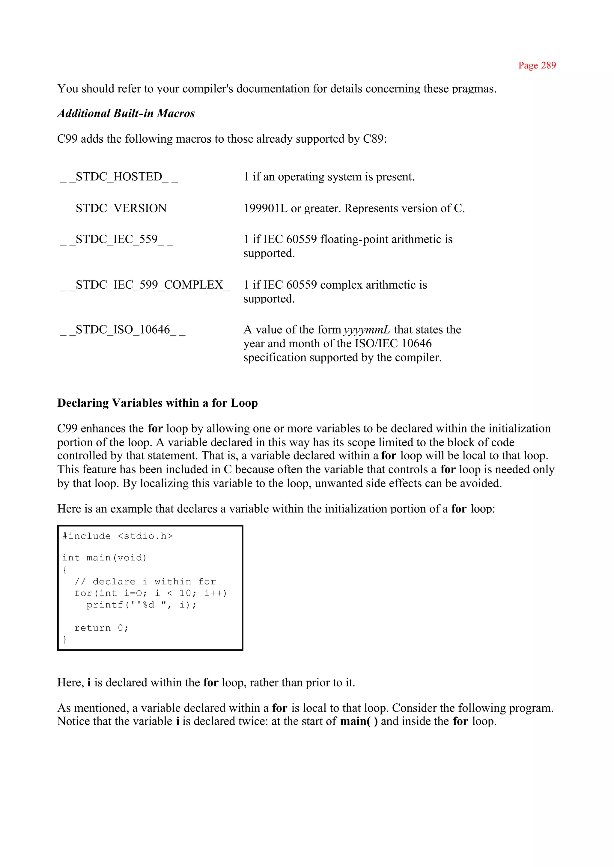Page 289

You should refer to your compiler's documentation for details concerning these pragmas.

Additional Built-in Macros

C99 adds the following macros to those already supported by C89:


_ _STDC_HOSTED_ _                       1 if an operating system is present.

_ _STDC_VERSION_ _                      199901L or greater. Represents version of C.

_ _STDC_IEC_559_ _                      1 if IEC 60559 floating-point arithmetic is
                                        supported.

_ _STDC_IEC_599_COMPLEX_                1 if IEC 60559 complex arithmetic is
_                                       supported.

_ _STDC_ISO_10646_ _                    A value of the form yyyymmL that states the
                                        year and month of the ISO/IEC 10646
                                        specification supported by the compiler.


Declaring Variables within a for Loop

C99 enhances the for loop by allowing one or more variables to be declared within the initialization
portion of the loop. A variable declared in this way has its scope limited to the block of code
controlled by that statement. That is, a variable declared within a for loop will be local to that loop.
This feature has been included in C because often the variable that controls a for loop is needed only
by that loop. By localizing this variable to the loop, unwanted side effects can be avoided.

Here is an example that declares a variable within the initialization portion of a for loop:

 #include <stdio.h>

 int main(void)
 {
   // declare i within for
   for(int i=O; i < 10; i++)
     printf(''%d ", i);

     return 0;
 }



Here, i is declared within the for loop, rather than prior to it.

As mentioned, a variable declared within a for is local to that loop. Consider the following program.
Notice that the variable i is declared twice: at the start of main( ) and inside the for loop.
 