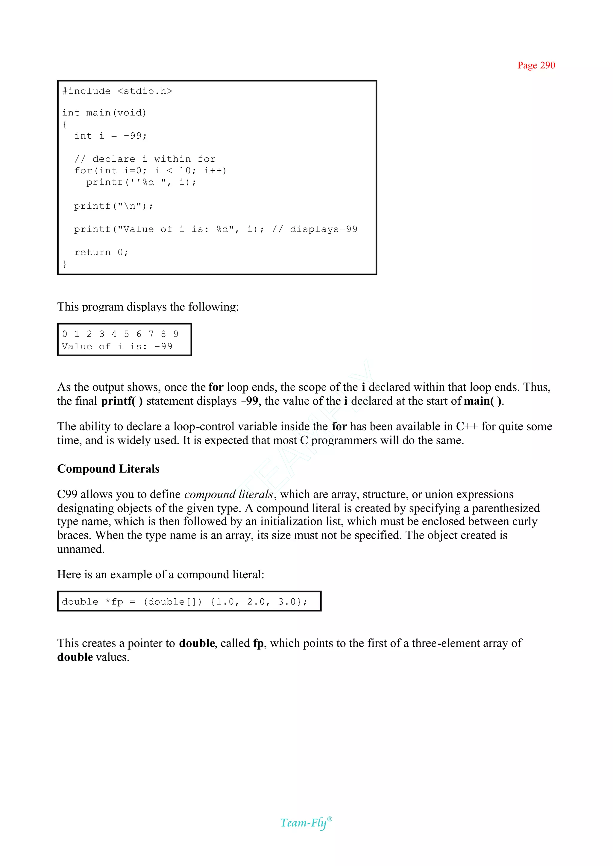 Page 290

#include <stdio.h>

int main(void)
{
  int i = -99;

    // declare i within for
    for(int i=0; i < 10; i++)
      printf(''%d ", i);

    printf("n");

    printf("Value of i is: %d", i); // displays-99

    return 0;
}



This program displays the following:

0 1 2 3 4 5 6 7 8 9
Value of i is: -99

                                            Y
As the output shows, once the for loop ends, the scope of the i declared within that loop ends. Thus,
the final printf( ) statement displays – the value of the i declared at the start of main( ).
                                        99,
                                          FL

The ability to declare a loop-control variable inside the for has been available in C++ for quite some
                                        AM


time, and is widely used. It is expected that most C programmers will do the same.

Compound Literals
                                TE




C99 allows you to define compound literals, which are array, structure, or union expressions
designating objects of the given type. A compound literal is created by specifying a parenthesized
type name, which is then followed by an initialization list, which must be enclosed between curly
braces. When the type name is an array, its size must not be specified. The object created is
unnamed.

Here is an example of a compound literal:

double *fp = (double[]) {1.0, 2.0, 3.0};



This creates a pointer to double, called fp, which points to the first of a three-element array of
double values.




                                               Team-Fly®
 