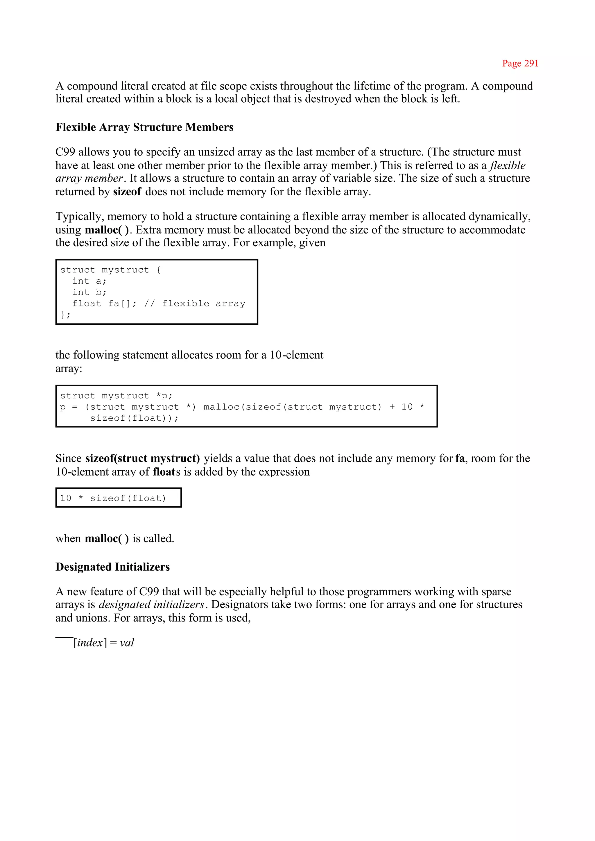Page 291

A compound literal created at file scope exists throughout the lifetime of the program. A compound
literal created within a block is a local object that is destroyed when the block is left.

Flexible Array Structure Members

C99 allows you to specify an unsized array as the last member of a structure. (The structure must
have at least one other member prior to the flexible array member.) This is referred to as a flexible
array member. It allows a structure to contain an array of variable size. The size of such a structure
returned by sizeof does not include memory for the flexible array.

Typically, memory to hold a structure containing a flexible array member is allocated dynamically,
using malloc( ). Extra memory must be allocated beyond the size of the structure to accommodate
the desired size of the flexible array. For example, given

struct mystruct {
   int a;
   int b;
   float fa[]; // flexible array
};



the following statement allocates room for a 10-element
array:

struct mystruct *p;
p = (struct mystruct *) malloc(sizeof(struct mystruct) + 10 *
     sizeof(float));



Since sizeof(struct mystruct) yields a value that does not include any memory for fa, room for the
10-element array of floats is added by the expression

10 * sizeof(float)



when malloc( ) is called.

Designated Initializers

A new feature of C99 that will be especially helpful to those programmers working with sparse
arrays is designated initializers. Designators take two forms: one for arrays and one for structures
and unions. For arrays, this form is used,

   [index] = val
 