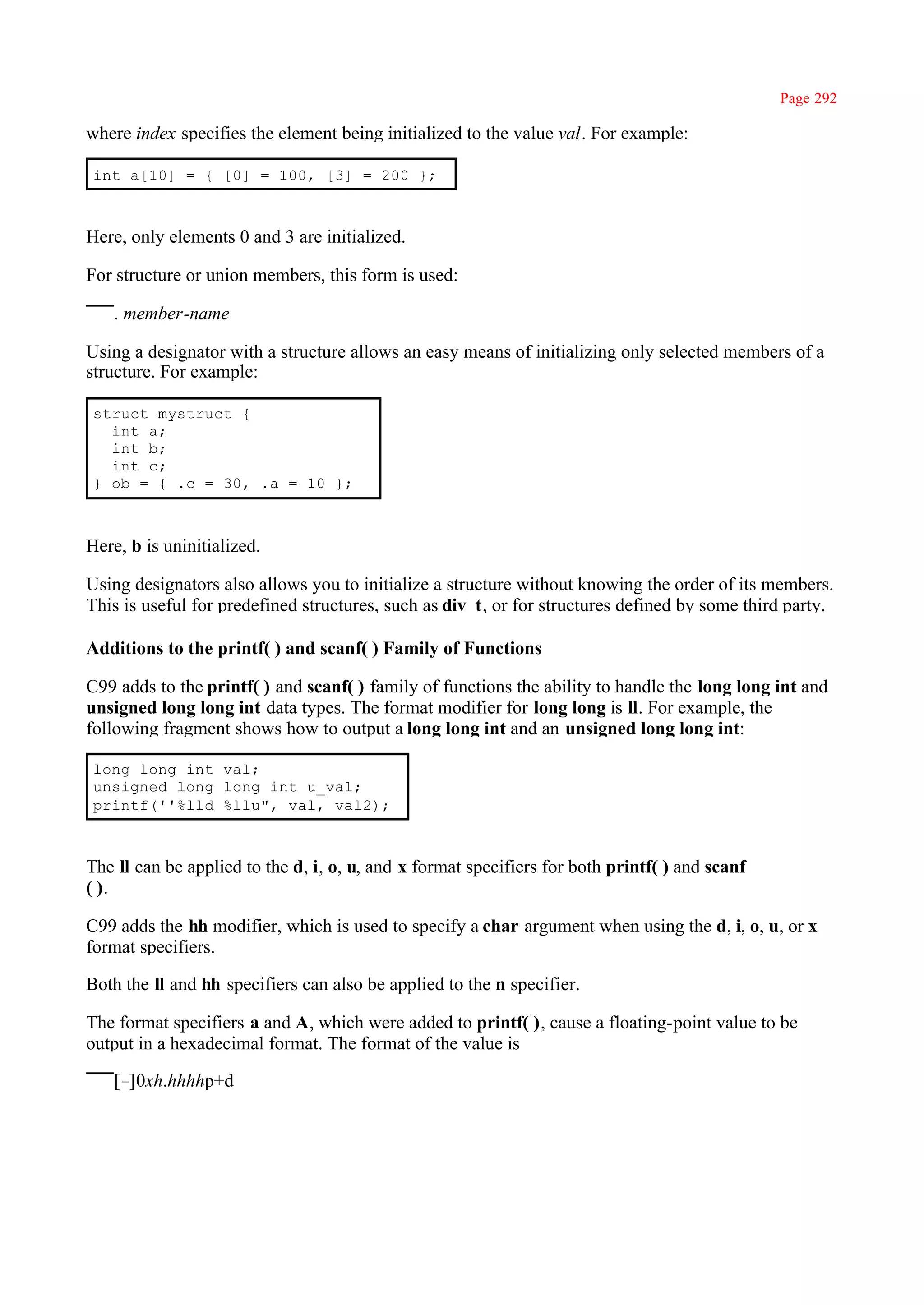 Page 292

where index specifies the element being initialized to the value val. For example:

int a[10] = { [0] = 100, [3] = 200 };



Here, only elements 0 and 3 are initialized.

For structure or union members, this form is used:

   . member-name

Using a designator with a structure allows an easy means of initializing only selected members of a
structure. For example:

struct mystruct {
  int a;
  int b;
  int c;
} ob = { .c = 30, .a = 10 };



Here, b is uninitialized.

Using designators also allows you to initialize a structure without knowing the order of its members.
This is useful for predefined structures, such as div_t, or for structures defined by some third party.

Additions to the printf( ) and scanf( ) Family of Functions

C99 adds to the printf( ) and scanf( ) family of functions the ability to handle the long long int and
unsigned long long int data types. The format modifier for long long is ll. For example, the
following fragment shows how to output a long long int and an unsigned long long int:

long long int val;
unsigned long long int u_val;
printf(''%lld %llu", val, val2);



The ll can be applied to the d, i, o, u, and x format specifiers for both printf( ) and scanf
( ).

C99 adds the hh modifier, which is used to specify a char argument when using the d, i, o, u, or x
format specifiers.

Both the ll and hh specifiers can also be applied to the n specifier.

The format specifiers a and A, which were added to printf( ), cause a floating-point value to be
output in a hexadecimal format. The format of the value is

   [–]0xh.hhhhp+d
 