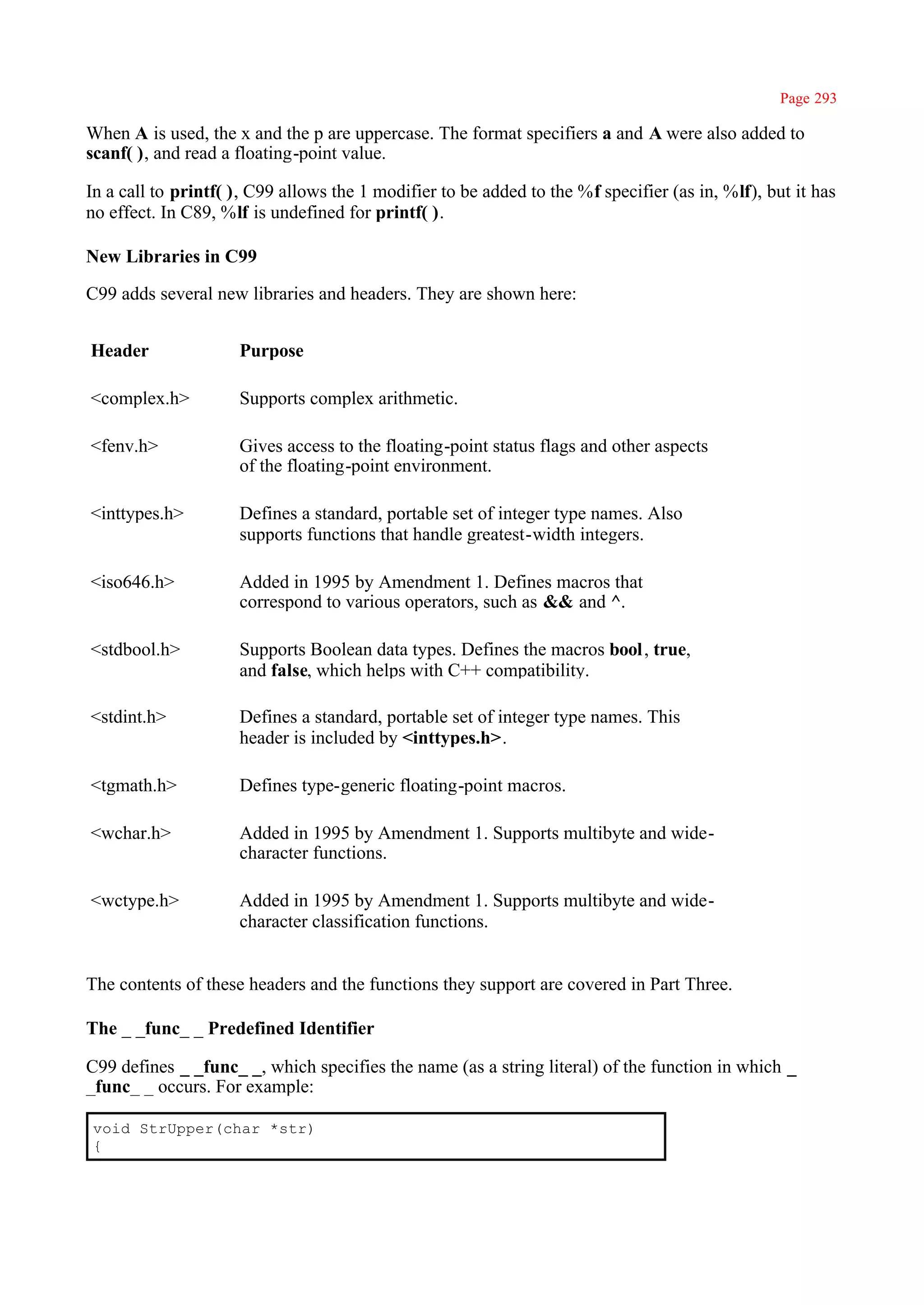Page 293

When A is used, the x and the p are uppercase. The format specifiers a and A were also added to
scanf( ), and read a floating-point value.

In a call to printf( ), C99 allows the 1 modifier to be added to the %f specifier (as in, %lf), but it has
no effect. In C89, %lf is undefined for printf( ).

New Libraries in C99

C99 adds several new libraries and headers. They are shown here:


Header               Purpose

<complex.h>          Supports complex arithmetic.

<fenv.h>             Gives access to the floating-point status flags and other aspects
                     of the floating-point environment.

<inttypes.h>         Defines a standard, portable set of integer type names. Also
                     supports functions that handle greatest-width integers.

<iso646.h>           Added in 1995 by Amendment 1. Defines macros that
                     correspond to various operators, such as && and ^.

<stdbool.h>          Supports Boolean data types. Defines the macros bool , true,
                     and false, which helps with C++ compatibility.

<stdint.h>           Defines a standard, portable set of integer type names. This
                     header is included by <inttypes.h>.

<tgmath.h>           Defines type-generic floating-point macros.

<wchar.h>            Added in 1995 by Amendment 1. Supports multibyte and wide-
                     character functions.

<wctype.h>           Added in 1995 by Amendment 1. Supports multibyte and wide-
                     character classification functions.


The contents of these headers and the functions they support are covered in Part Three.

The _ _func_ _ Predefined Identifier

C99 defines _ _func_ _, which specifies the name (as a string literal) of the function in which _
_func_ _ occurs. For example:

void StrUpper(char *str)
{
 