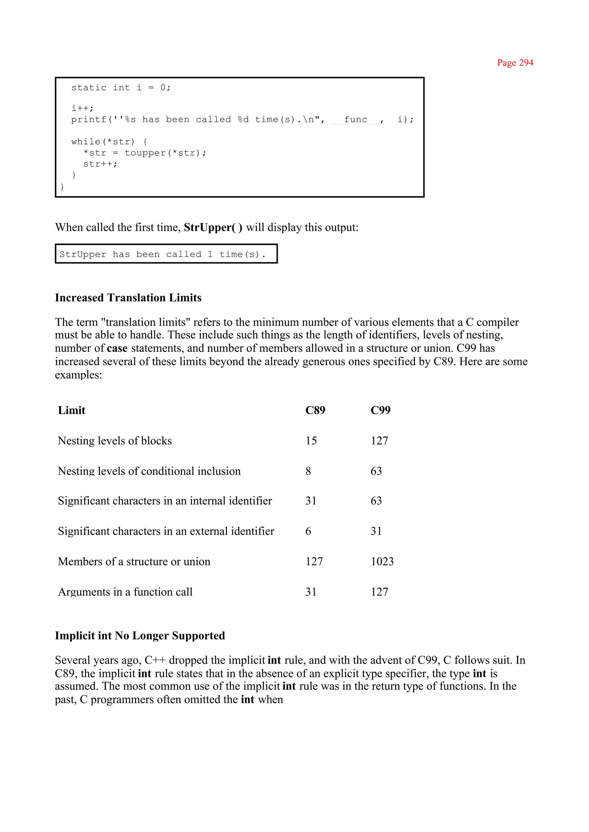 Page 294

    static int i = 0;

    i++;
    printf(''%s has been called %d time(s).n", __func__,                  i);

    while(*str) {
      *str = toupper(*str);
      str++;
    }
}



When called the first time, StrUpper( ) will display this output:

StrUpper has been called 1 time(s).



Increased Translation Limits

The term "translation limits" refers to the minimum number of various elements that a C compiler
must be able to handle. These include such things as the length of identifiers, levels of nesting,
number of case statements, and number of members allowed in a structure or union. C99 has
increased several of these limits beyond the already generous ones specified by C89. Here are some
examples:


Limit                                                C89            C99

Nesting levels of blocks                             15             127

Nesting levels of conditional inclusion              8              63

Significant characters in an internal identifier     31             63

Significant characters in an external identifier     6              31

Members of a structure or union                      127            1023

Arguments in a function call                         31             127


Implicit int No Longer Supported

Several years ago, C++ dropped the implicit int rule, and with the advent of C99, C follows suit. In
C89, the implicit int rule states that in the absence of an explicit type specifier, the type int is
assumed. The most common use of the implicit int rule was in the return type of functions. In the
past, C programmers often omitted the int when
 