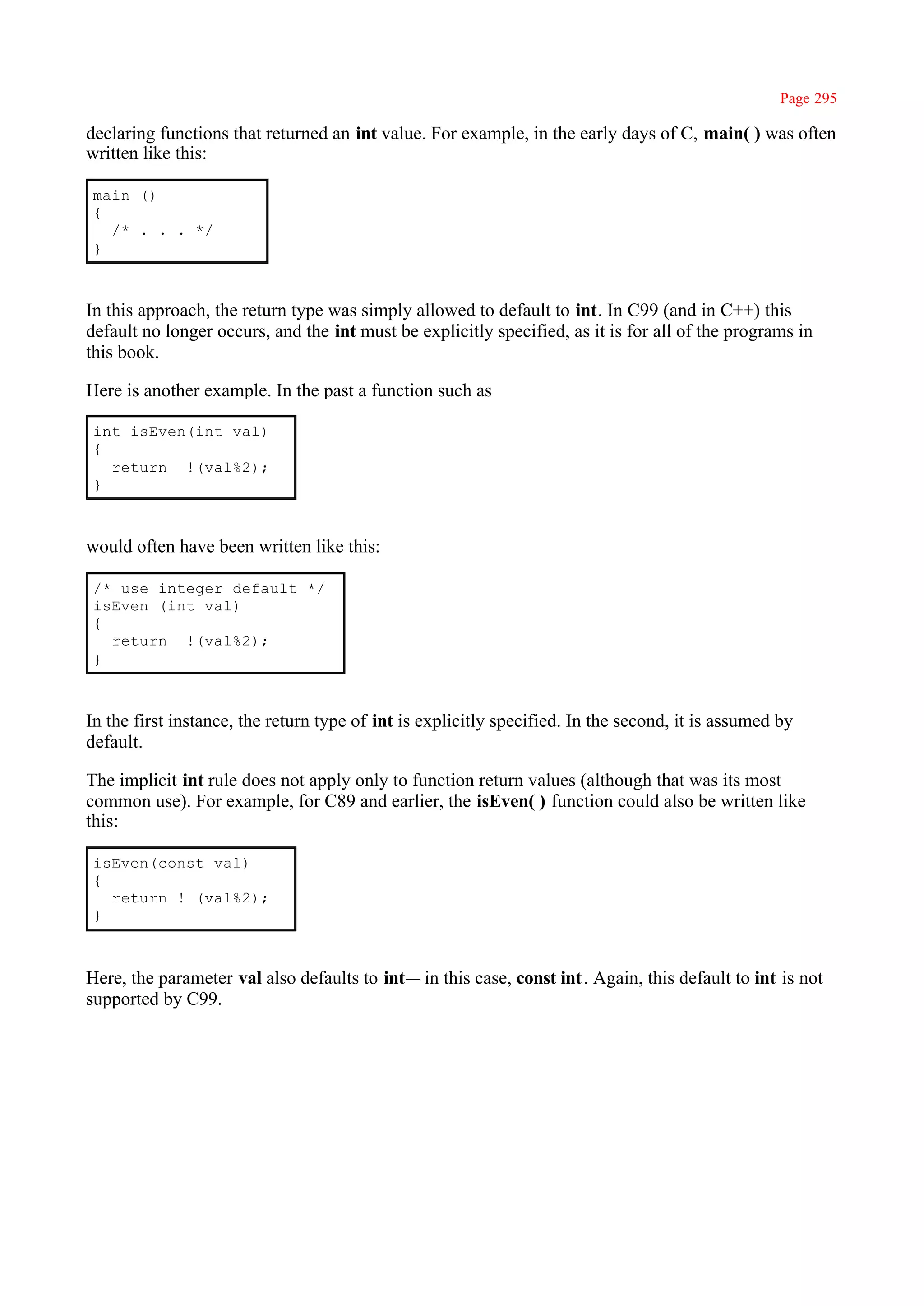 Page 295

declaring functions that returned an int value. For example, in the early days of C, main( ) was often
written like this:

 main ()
 {
   /* . . . */
 }



In this approach, the return type was simply allowed to default to int. In C99 (and in C++) this
default no longer occurs, and the int must be explicitly specified, as it is for all of the programs in
this book.

Here is another example. In the past a function such as

 int isEven(int val)
 {
   return !(val%2);
 }



would often have been written like this:

 /* use integer default */
 isEven (int val)
 {
   return !(val%2);
 }



In the first instance, the return type of int is explicitly specified. In the second, it is assumed by
default.

The implicit int rule does not apply only to function return values (although that was its most
common use). For example, for C89 and earlier, the isEven( ) function could also be written like
this:

 isEven(const val)
 {
   return ! (val%2);
 }



Here, the parameter val also defaults to int— in this case, const int . Again, this default to int is not
supported by C99.
 