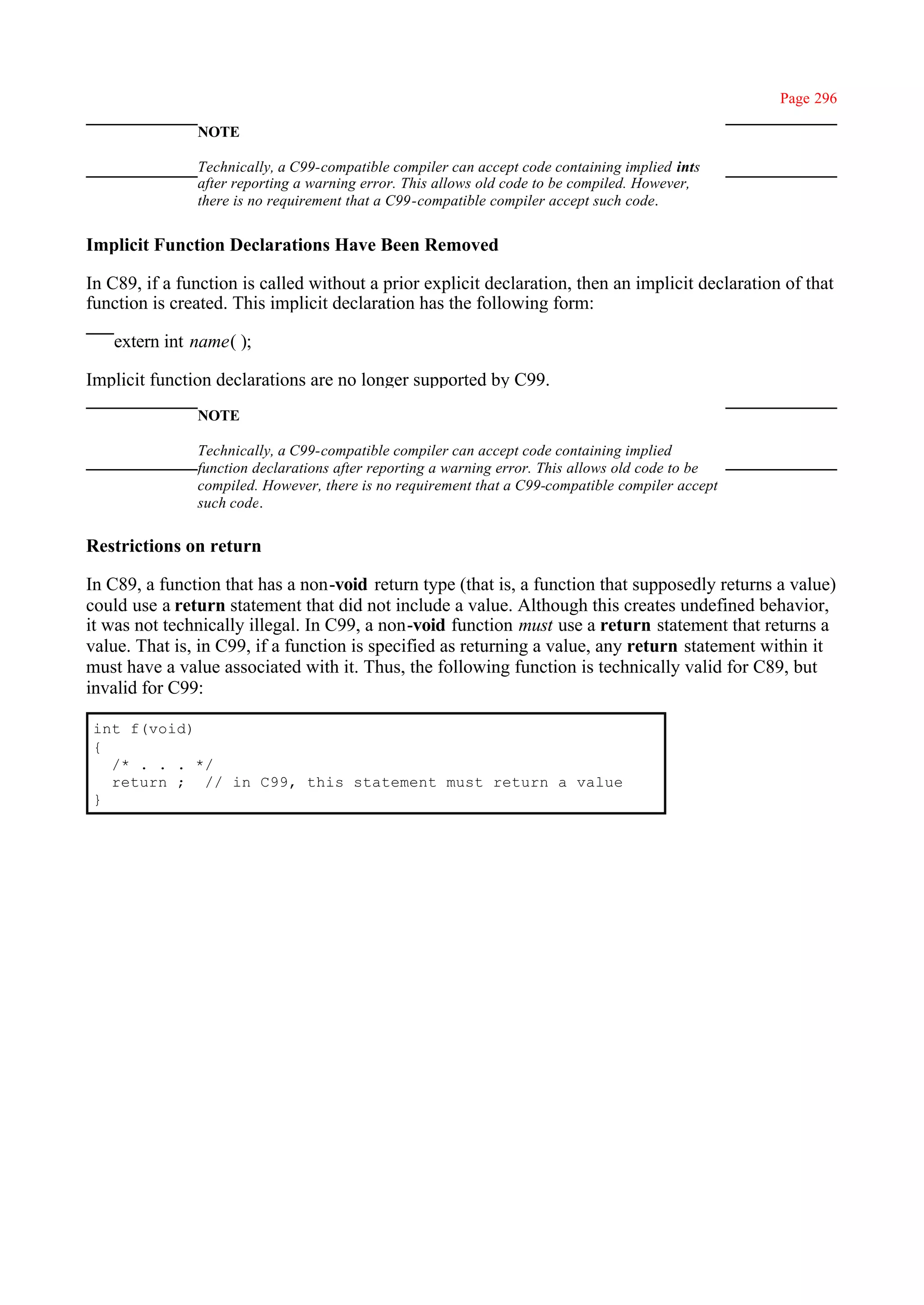 Page 296

               NOTE

               Technically, a C99-compatible compiler can accept code containing implied ints
               after reporting a warning error. This allows old code to be compiled. However,
               there is no requirement that a C99-compatible compiler accept such code.


Implicit Function Declarations Have Been Removed

In C89, if a function is called without a prior explicit declaration, then an implicit declaration of that
function is created. This implicit declaration has the following form:

   extern int name( );

Implicit function declarations are no longer supported by C99.
               NOTE

               Technically, a C99-compatible compiler can accept code containing implied
               function declarations after reporting a warning error. This allows old code to be
               compiled. However, there is no requirement that a C99-compatible compiler accept
               such code.

Restrictions on return

In C89, a function that has a non-void return type (that is, a function that supposedly returns a value)
could use a return statement that did not include a value. Although this creates undefined behavior,
it was not technically illegal. In C99, a non-void function must use a return statement that returns a
value. That is, in C99, if a function is specified as returning a value, any return statement within it
must have a value associated with it. Thus, the following function is technically valid for C89, but
invalid for C99:

int f(void)
{
  /* . . . */
  return ; // in C99, this statement must return a value
}
 