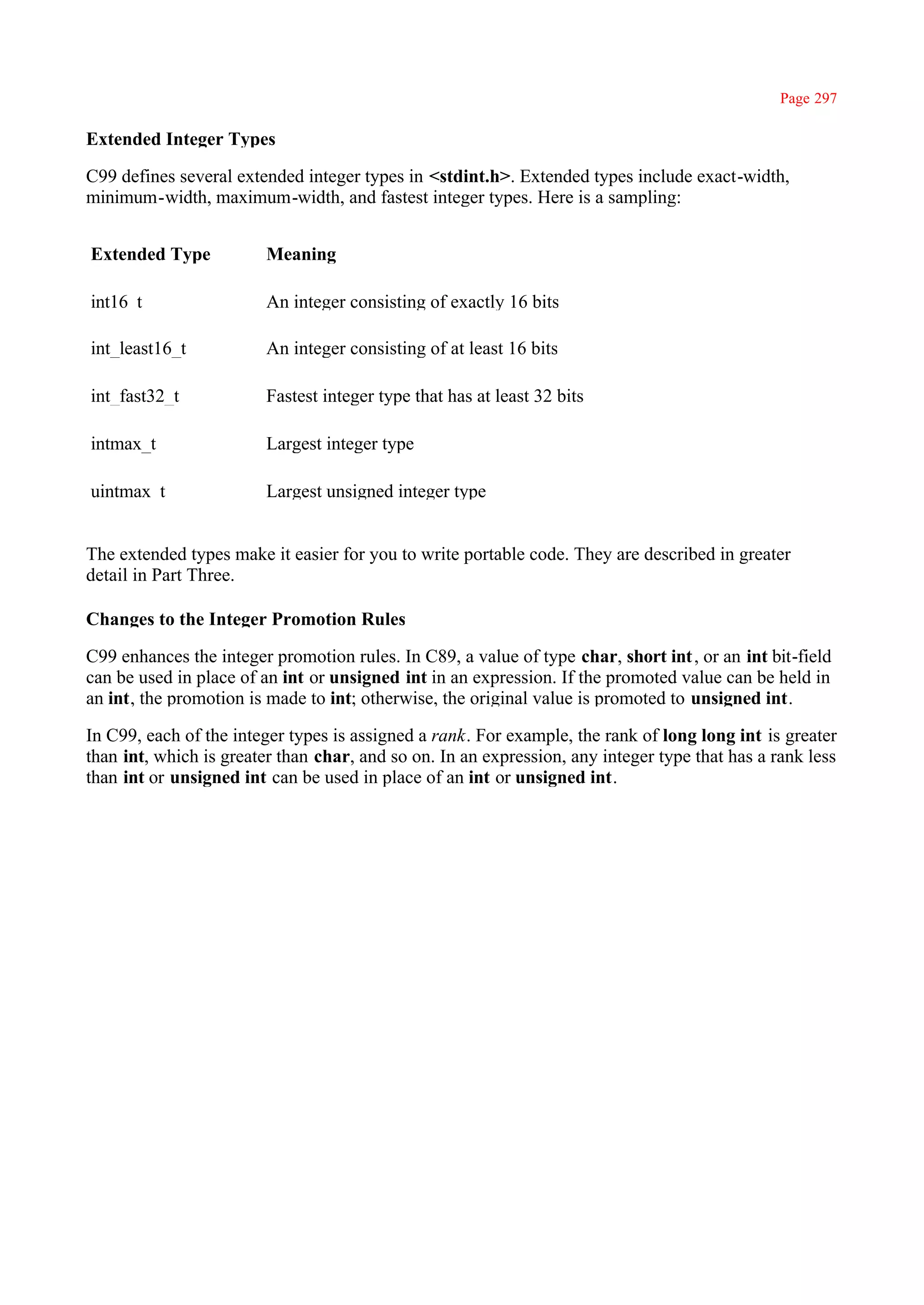 Page 297

Extended Integer Types

C99 defines several extended integer types in <stdint.h>. Extended types include exact-width,
minimum-width, maximum-width, and fastest integer types. Here is a sampling:


Extended Type           Meaning

int16_t                 An integer consisting of exactly 16 bits

int_least16_t           An integer consisting of at least 16 bits

int_fast32_t            Fastest integer type that has at least 32 bits

intmax_t                Largest integer type

uintmax_t               Largest unsigned integer type


The extended types make it easier for you to write portable code. They are described in greater
detail in Part Three.

Changes to the Integer Promotion Rules

C99 enhances the integer promotion rules. In C89, a value of type char, short int , or an int bit-field
can be used in place of an int or unsigned int in an expression. If the promoted value can be held in
an int, the promotion is made to int; otherwise, the original value is promoted to unsigned int.

In C99, each of the integer types is assigned a rank. For example, the rank of long long int is greater
than int, which is greater than char, and so on. In an expression, any integer type that has a rank less
than int or unsigned int can be used in place of an int or unsigned int.
 