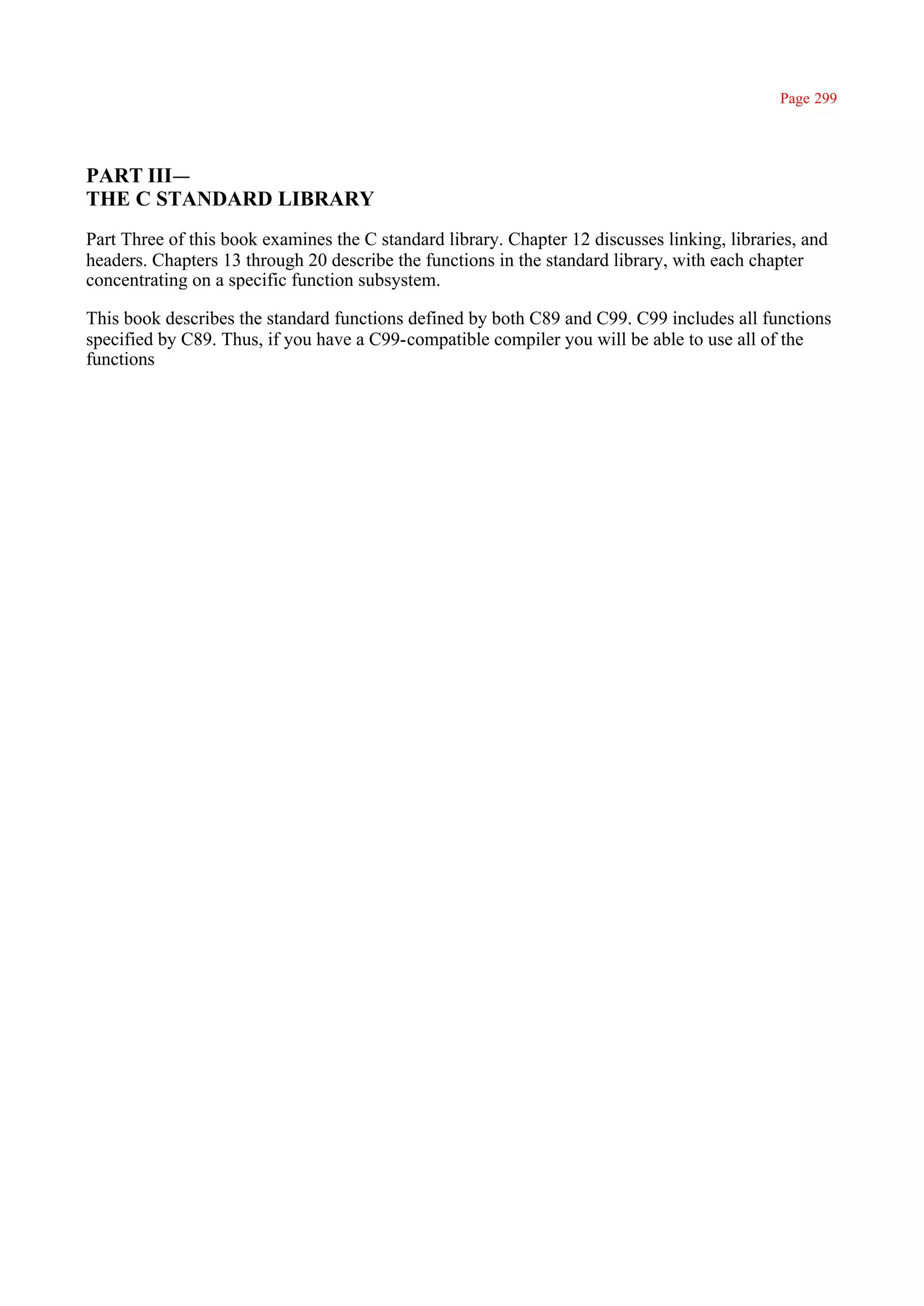 Page 299




PART III—
THE C STANDARD LIBRARY
Part Three of this book examines the C standard library. Chapter 12 discusses linking, libraries, and
headers. Chapters 13 through 20 describe the functions in the standard library, with each chapter
concentrating on a specific function subsystem.

This book describes the standard functions defined by both C89 and C99. C99 includes all functions
specified by C89. Thus, if you have a C99-compatible compiler you will be able to use all of the
functions
 