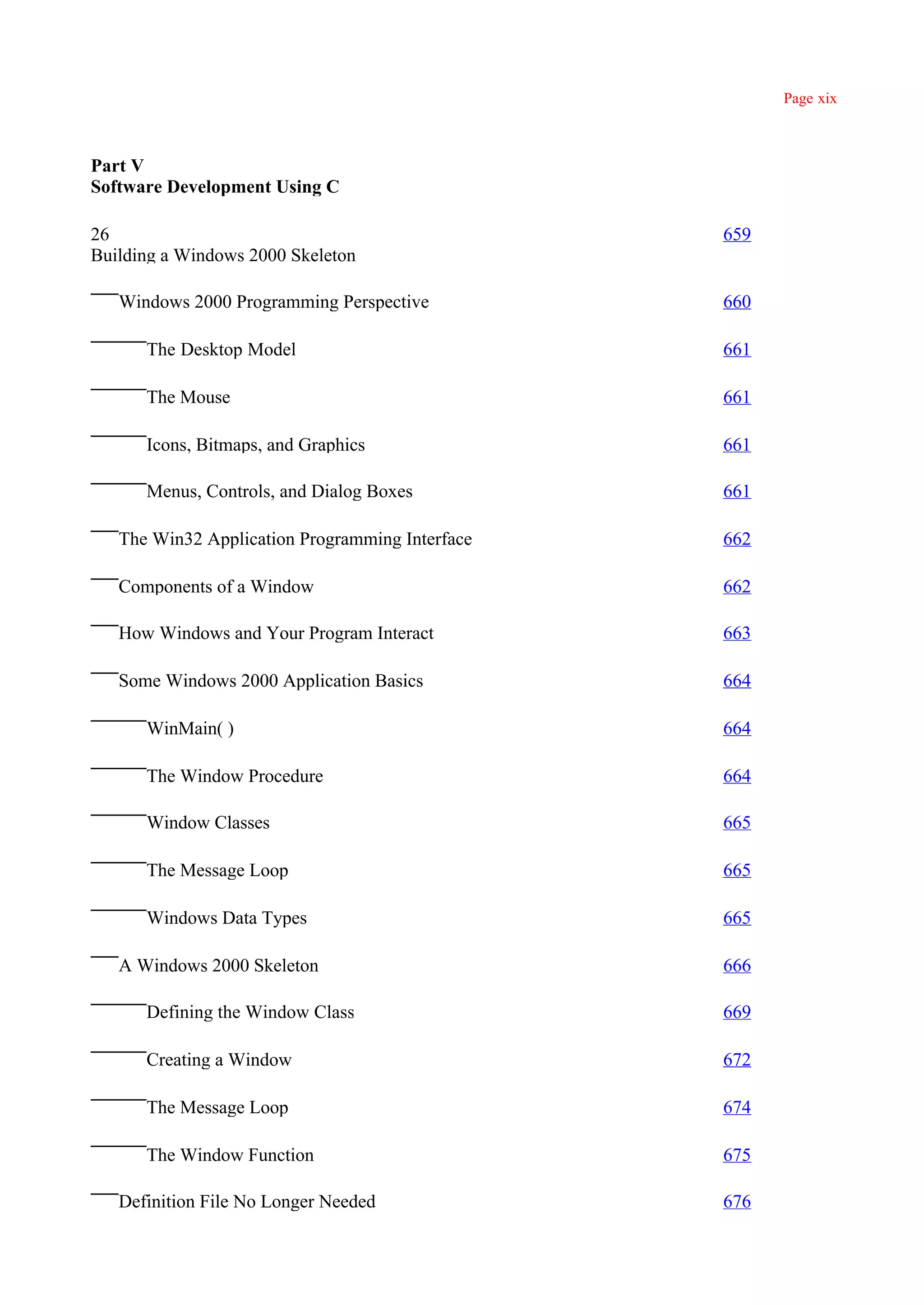 Page xix



Part V
Software Development Using C

26                                               659
Building a Windows 2000 Skeleton

   Windows 2000 Programming Perspective          660

      The Desktop Model                          661

      The Mouse                                  661

      Icons, Bitmaps, and Graphics               661

      Menus, Controls, and Dialog Boxes          661

   The Win32 Application Programming Interface   662

   Components of a Window                        662

   How Windows and Your Program Interact         663

   Some Windows 2000 Application Basics          664

      WinMain( )                                 664

      The Window Procedure                       664

      Window Classes                             665

      The Message Loop                           665

      Windows Data Types                         665

   A Windows 2000 Skeleton                       666

      Defining the Window Class                  669

      Creating a Window                          672

      The Message Loop                           674

      The Window Function                        675

   Definition File No Longer Needed              676
 