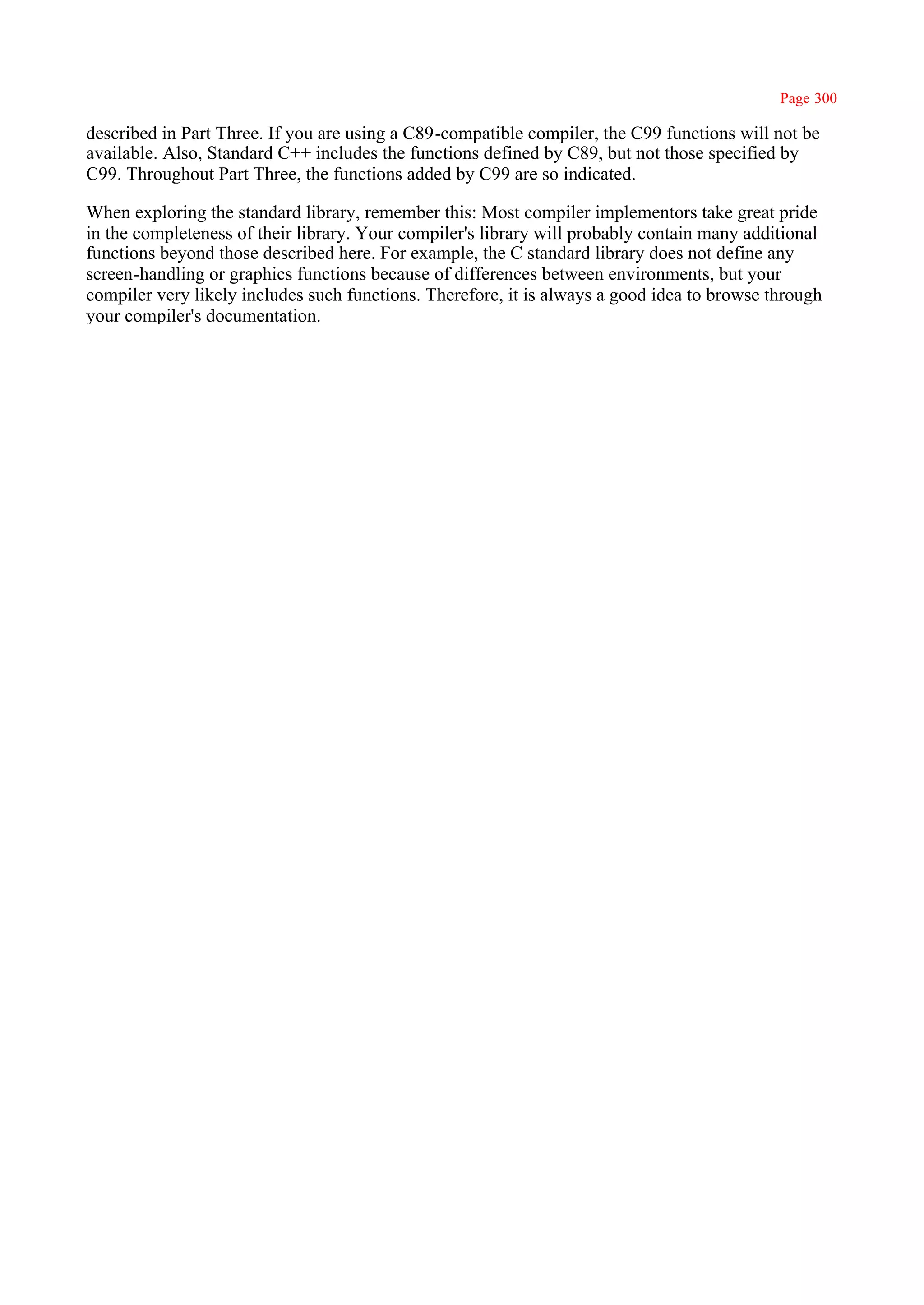 Page 300

described in Part Three. If you are using a C89-compatible compiler, the C99 functions will not be
available. Also, Standard C++ includes the functions defined by C89, but not those specified by
C99. Throughout Part Three, the functions added by C99 are so indicated.

When exploring the standard library, remember this: Most compiler implementors take great pride
in the completeness of their library. Your compiler's library will probably contain many additional
functions beyond those described here. For example, the C standard library does not define any
screen-handling or graphics functions because of differences between environments, but your
compiler very likely includes such functions. Therefore, it is always a good idea to browse through
your compiler's documentation.
 