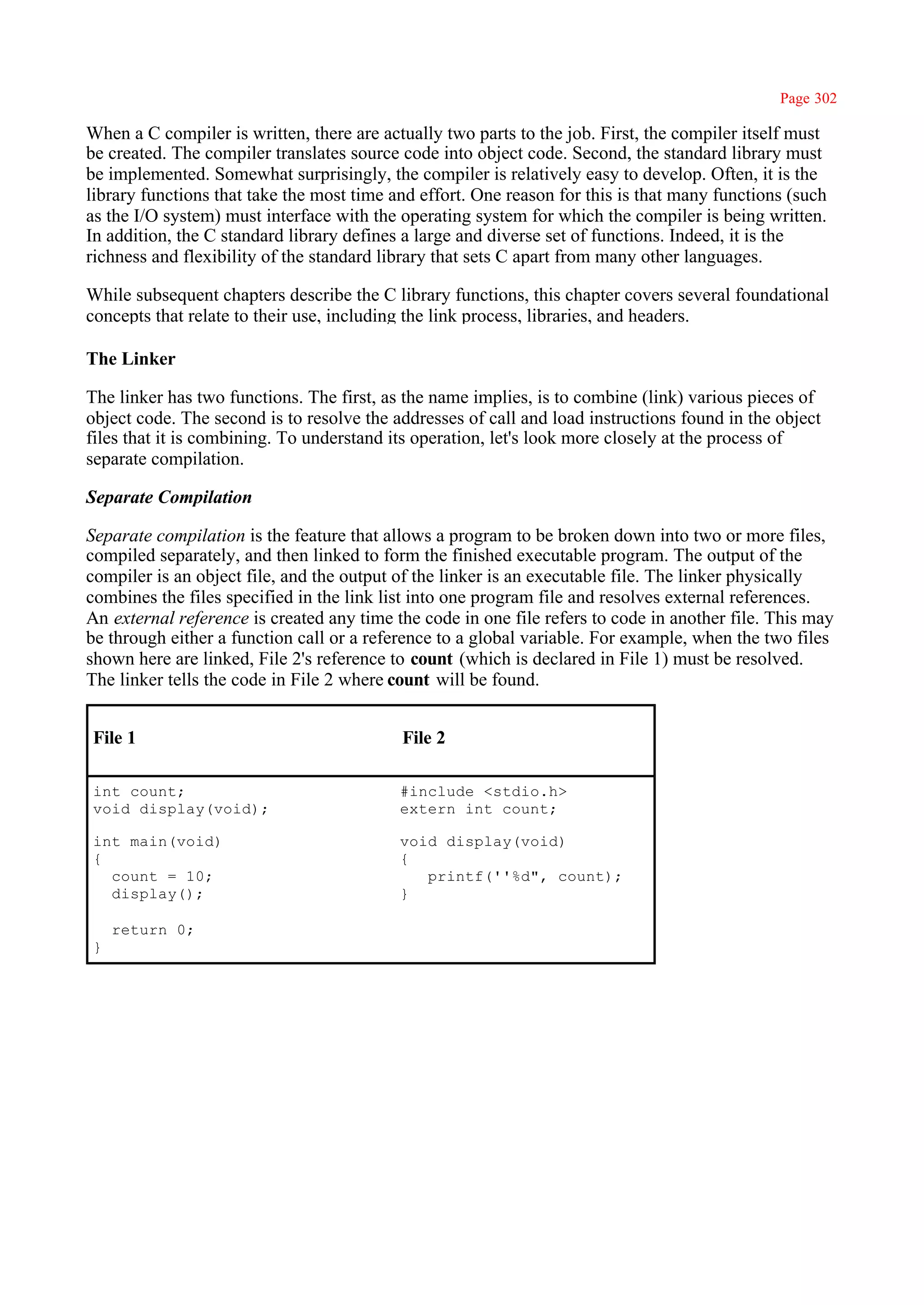 Page 302

When a C compiler is written, there are actually two parts to the job. First, the compiler itself must
be created. The compiler translates source code into object code. Second, the standard library must
be implemented. Somewhat surprisingly, the compiler is relatively easy to develop. Often, it is the
library functions that take the most time and effort. One reason for this is that many functions (such
as the I/O system) must interface with the operating system for which the compiler is being written.
In addition, the C standard library defines a large and diverse set of functions. Indeed, it is the
richness and flexibility of the standard library that sets C apart from many other languages.

While subsequent chapters describe the C library functions, this chapter covers several foundational
concepts that relate to their use, including the link process, libraries, and headers.

The Linker

The linker has two functions. The first, as the name implies, is to combine (link) various pieces of
object code. The second is to resolve the addresses of call and load instructions found in the object
files that it is combining. To understand its operation, let's look more closely at the process of
separate compilation.

Separate Compilation

Separate compilation is the feature that allows a program to be broken down into two or more files,
compiled separately, and then linked to form the finished executable program. The output of the
compiler is an object file, and the output of the linker is an executable file. The linker physically
combines the files specified in the link list into one program file and resolves external references.
An external reference is created any time the code in one file refers to code in another file. This may
be through either a function call or a reference to a global variable. For example, when the two files
shown here are linked, File 2's reference to count (which is declared in File 1) must be resolved.
The linker tells the code in File 2 where count will be found.


File 1                                     File 2

int count;                                 #include <stdio.h>
void display(void);                        extern int count;

int main(void)                             void display(void)
{                                          {
  count = 10;                                 printf(''%d", count);
  display();                               }

    return 0;
}
 