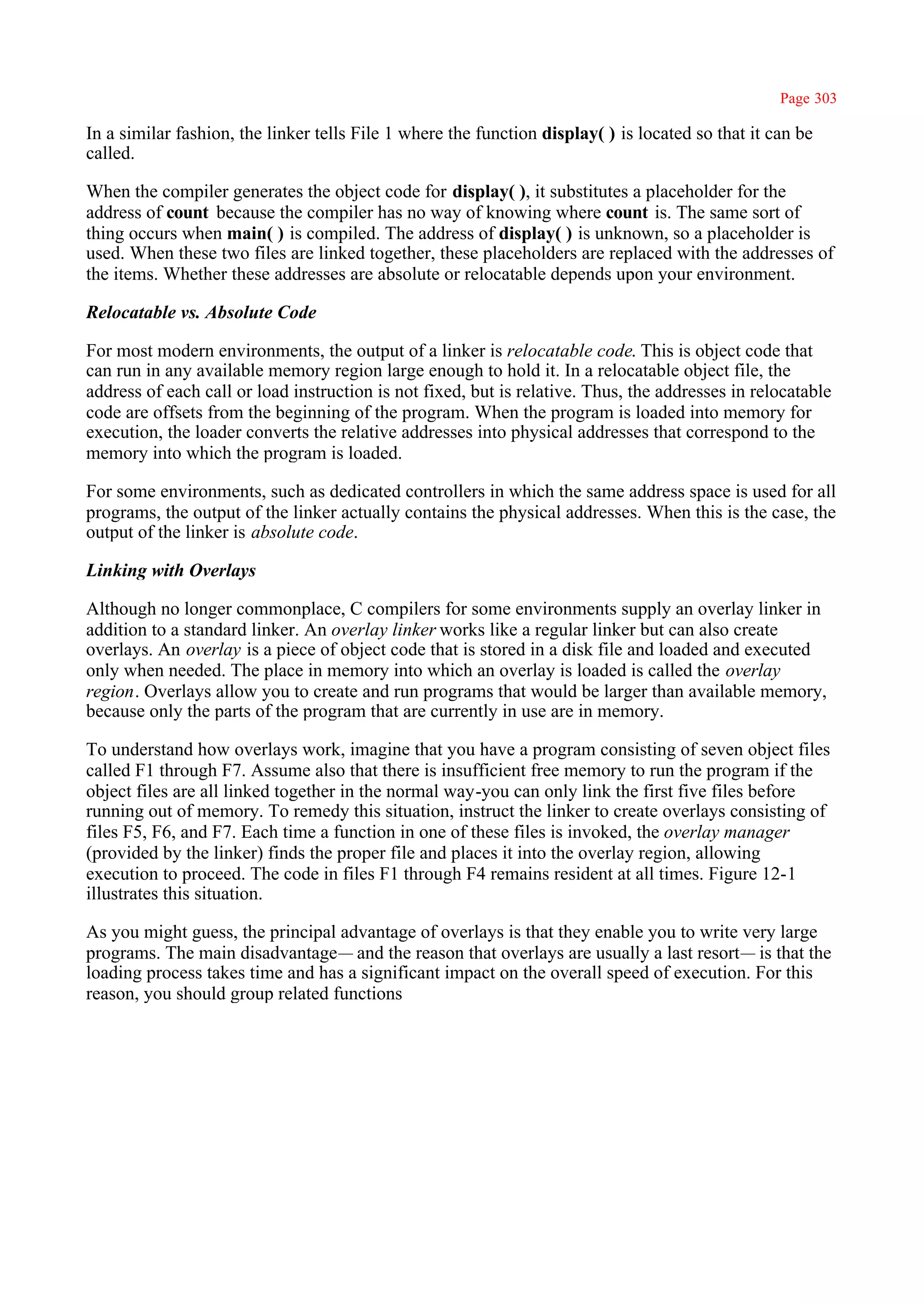 Page 303

In a similar fashion, the linker tells File 1 where the function display( ) is located so that it can be
called.

When the compiler generates the object code for display( ), it substitutes a placeholder for the
address of count because the compiler has no way of knowing where count is. The same sort of
thing occurs when main( ) is compiled. The address of display( ) is unknown, so a placeholder is
used. When these two files are linked together, these placeholders are replaced with the addresses of
the items. Whether these addresses are absolute or relocatable depends upon your environment.

Relocatable vs. Absolute Code

For most modern environments, the output of a linker is relocatable code. This is object code that
can run in any available memory region large enough to hold it. In a relocatable object file, the
address of each call or load instruction is not fixed, but is relative. Thus, the addresses in relocatable
code are offsets from the beginning of the program. When the program is loaded into memory for
execution, the loader converts the relative addresses into physical addresses that correspond to the
memory into which the program is loaded.

For some environments, such as dedicated controllers in which the same address space is used for all
programs, the output of the linker actually contains the physical addresses. When this is the case, the
output of the linker is absolute code.

Linking with Overlays

Although no longer commonplace, C compilers for some environments supply an overlay linker in
addition to a standard linker. An overlay linker works like a regular linker but can also create
overlays. An overlay is a piece of object code that is stored in a disk file and loaded and executed
only when needed. The place in memory into which an overlay is loaded is called the overlay
region. Overlays allow you to create and run programs that would be larger than available memory,
because only the parts of the program that are currently in use are in memory.

To understand how overlays work, imagine that you have a program consisting of seven object files
called F1 through F7. Assume also that there is insufficient free memory to run the program if the
object files are all linked together in the normal way-you can only link the first five files before
running out of memory. To remedy this situation, instruct the linker to create overlays consisting of
files F5, F6, and F7. Each time a function in one of these files is invoked, the overlay manager
(provided by the linker) finds the proper file and places it into the overlay region, allowing
execution to proceed. The code in files F1 through F4 remains resident at all times. Figure 12-1
illustrates this situation.

As you might guess, the principal advantage of overlays is that they enable you to write very large
programs. The main disadvantage— and the reason that overlays are usually a last resort— is that the
loading process takes time and has a significant impact on the overall speed of execution. For this
reason, you should group related functions
 