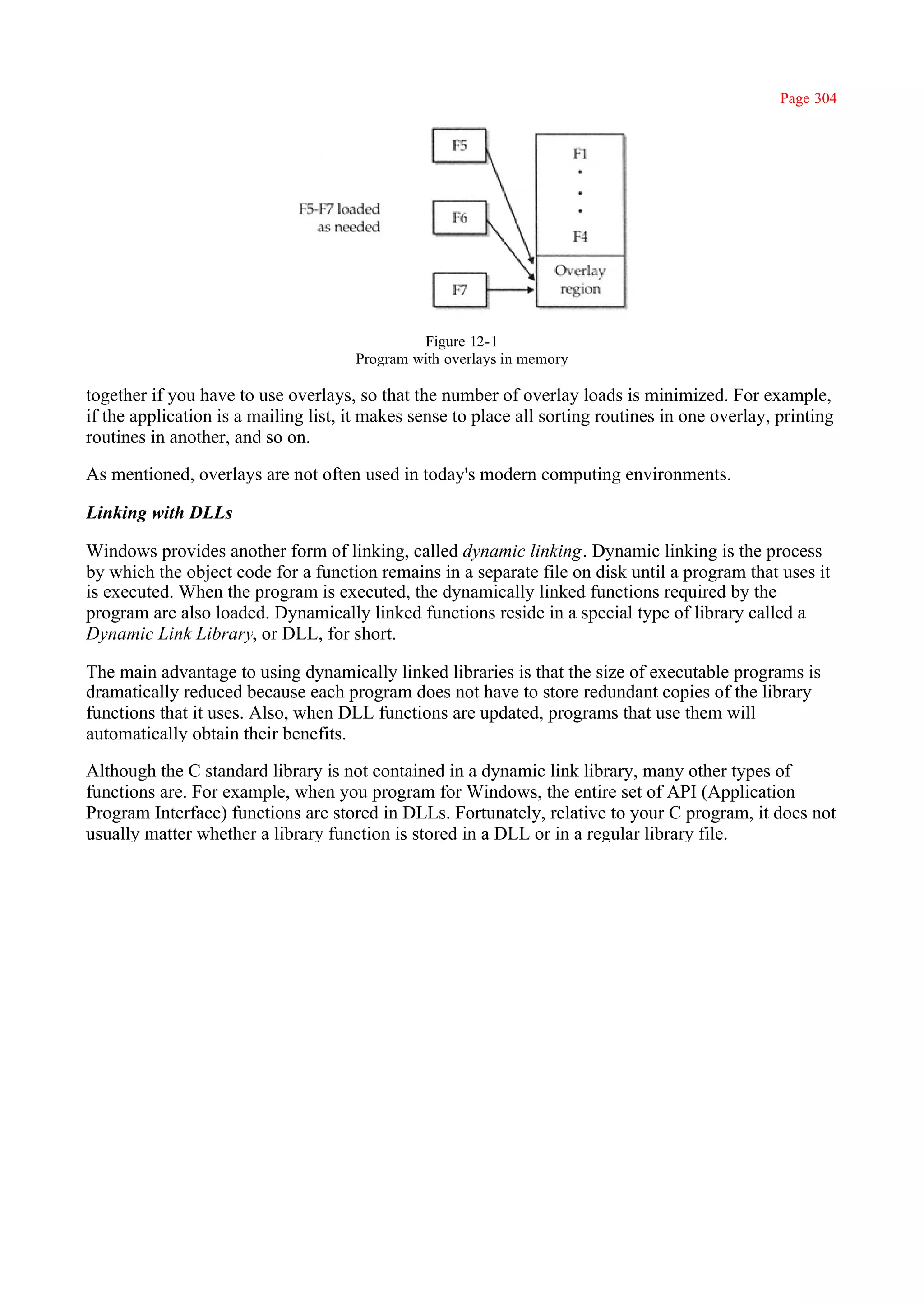 Page 304




                                               Figure 12-1
                                      Program with overlays in memory

together if you have to use overlays, so that the number of overlay loads is minimized. For example,
if the application is a mailing list, it makes sense to place all sorting routines in one overlay, printing
routines in another, and so on.

As mentioned, overlays are not often used in today's modern computing environments.

Linking with DLLs

Windows provides another form of linking, called dynamic linking. Dynamic linking is the process
by which the object code for a function remains in a separate file on disk until a program that uses it
is executed. When the program is executed, the dynamically linked functions required by the
program are also loaded. Dynamically linked functions reside in a special type of library called a
Dynamic Link Library, or DLL, for short.

The main advantage to using dynamically linked libraries is that the size of executable programs is
dramatically reduced because each program does not have to store redundant copies of the library
functions that it uses. Also, when DLL functions are updated, programs that use them will
automatically obtain their benefits.

Although the C standard library is not contained in a dynamic link library, many other types of
functions are. For example, when you program for Windows, the entire set of API (Application
Program Interface) functions are stored in DLLs. Fortunately, relative to your C program, it does not
usually matter whether a library function is stored in a DLL or in a regular library file.
 