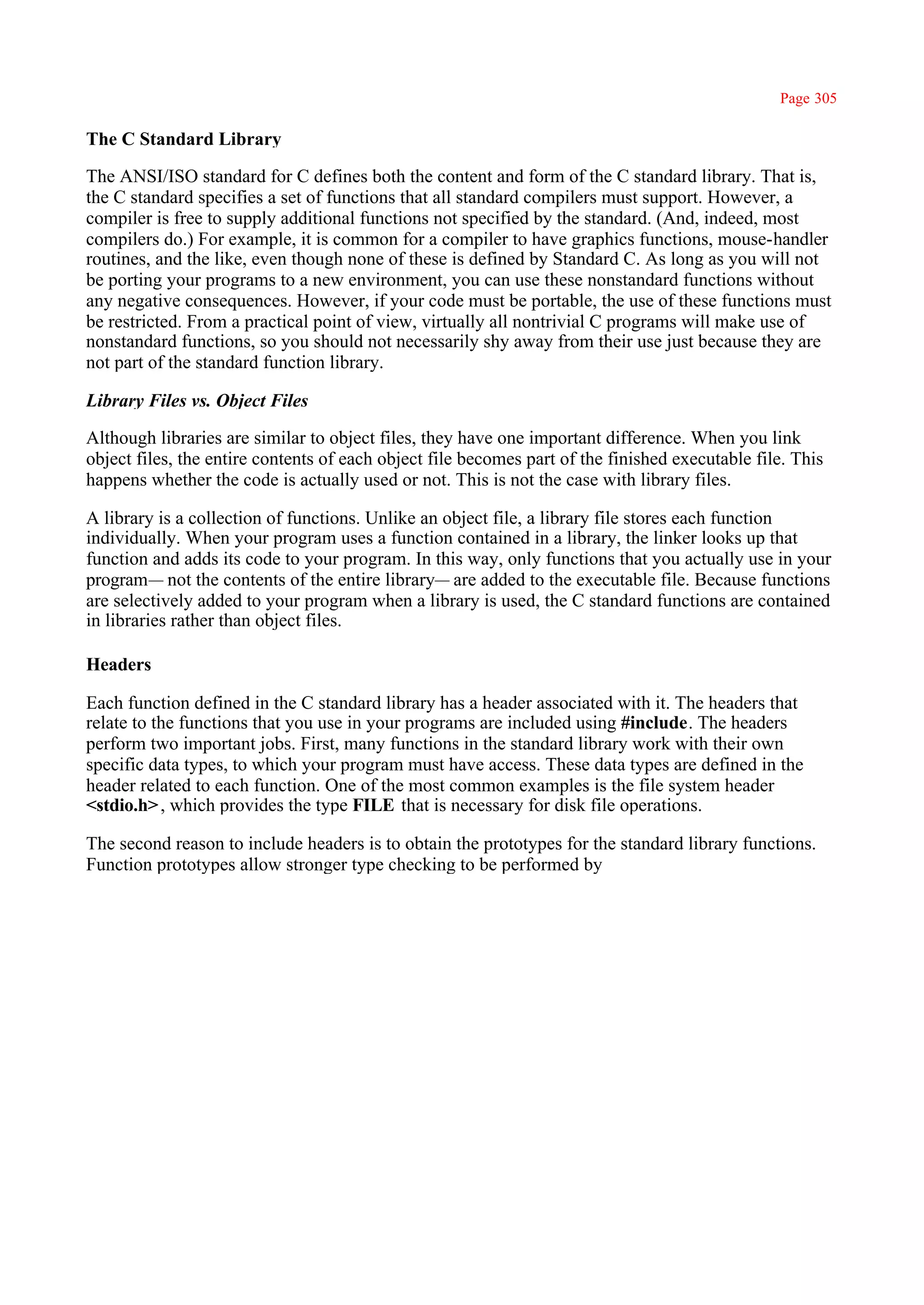 Page 305

The C Standard Library

The ANSI/ISO standard for C defines both the content and form of the C standard library. That is,
the C standard specifies a set of functions that all standard compilers must support. However, a
compiler is free to supply additional functions not specified by the standard. (And, indeed, most
compilers do.) For example, it is common for a compiler to have graphics functions, mouse-handler
routines, and the like, even though none of these is defined by Standard C. As long as you will not
be porting your programs to a new environment, you can use these nonstandard functions without
any negative consequences. However, if your code must be portable, the use of these functions must
be restricted. From a practical point of view, virtually all nontrivial C programs will make use of
nonstandard functions, so you should not necessarily shy away from their use just because they are
not part of the standard function library.

Library Files vs. Object Files

Although libraries are similar to object files, they have one important difference. When you link
object files, the entire contents of each object file becomes part of the finished executable file. This
happens whether the code is actually used or not. This is not the case with library files.

A library is a collection of functions. Unlike an object file, a library file stores each function
individually. When your program uses a function contained in a library, the linker looks up that
function and adds its code to your program. In this way, only functions that you actually use in your
program— not the contents of the entire library— are added to the executable file. Because functions
are selectively added to your program when a library is used, the C standard functions are contained
in libraries rather than object files.

Headers

Each function defined in the C standard library has a header associated with it. The headers that
relate to the functions that you use in your programs are included using #include. The headers
perform two important jobs. First, many functions in the standard library work with their own
specific data types, to which your program must have access. These data types are defined in the
header related to each function. One of the most common examples is the file system header
<stdio.h> , which provides the type FILE that is necessary for disk file operations.

The second reason to include headers is to obtain the prototypes for the standard library functions.
Function prototypes allow stronger type checking to be performed by
 