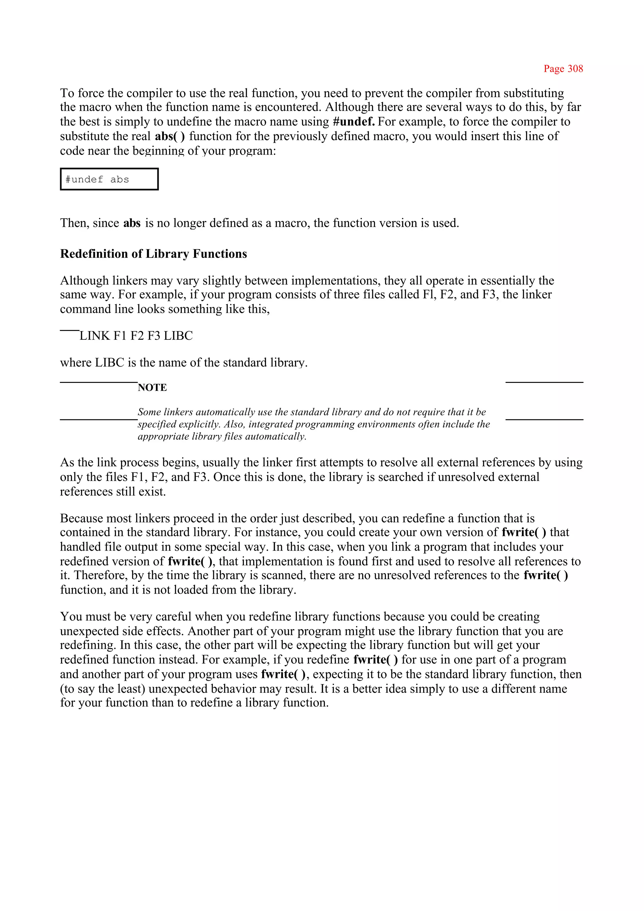 Page 308

To force the compiler to use the real function, you need to prevent the compiler from substituting
the macro when the function name is encountered. Although there are several ways to do this, by far
the best is simply to undefine the macro name using #undef. For example, to force the compiler to
substitute the real abs( ) function for the previously defined macro, you would insert this line of
code near the beginning of your program:

#undef abs



Then, since abs is no longer defined as a macro, the function version is used.

Redefinition of Library Functions

Although linkers may vary slightly between implementations, they all operate in essentially the
same way. For example, if your program consists of three files called Fl, F2, and F3, the linker
command line looks something like this,

   LINK F1 F2 F3 LIBC

where LIBC is the name of the standard library.
               NOTE

               Some linkers automatically use the standard library and do not require that it be
               specified explicitly. Also, integrated programming environments often include the
               appropriate library files automatically.

As the link process begins, usually the linker first attempts to resolve all external references by using
only the files F1, F2, and F3. Once this is done, the library is searched if unresolved external
references still exist.

Because most linkers proceed in the order just described, you can redefine a function that is
contained in the standard library. For instance, you could create your own version of fwrite( ) that
handled file output in some special way. In this case, when you link a program that includes your
redefined version of fwrite( ), that implementation is found first and used to resolve all references to
it. Therefore, by the time the library is scanned, there are no unresolved references to the fwrite( )
function, and it is not loaded from the library.

You must be very careful when you redefine library functions because you could be creating
unexpected side effects. Another part of your program might use the library function that you are
redefining. In this case, the other part will be expecting the library function but will get your
redefined function instead. For example, if you redefine fwrite( ) for use in one part of a program
and another part of your program uses fwrite( ), expecting it to be the standard library function, then
(to say the least) unexpected behavior may result. It is a better idea simply to use a different name
for your function than to redefine a library function.
 