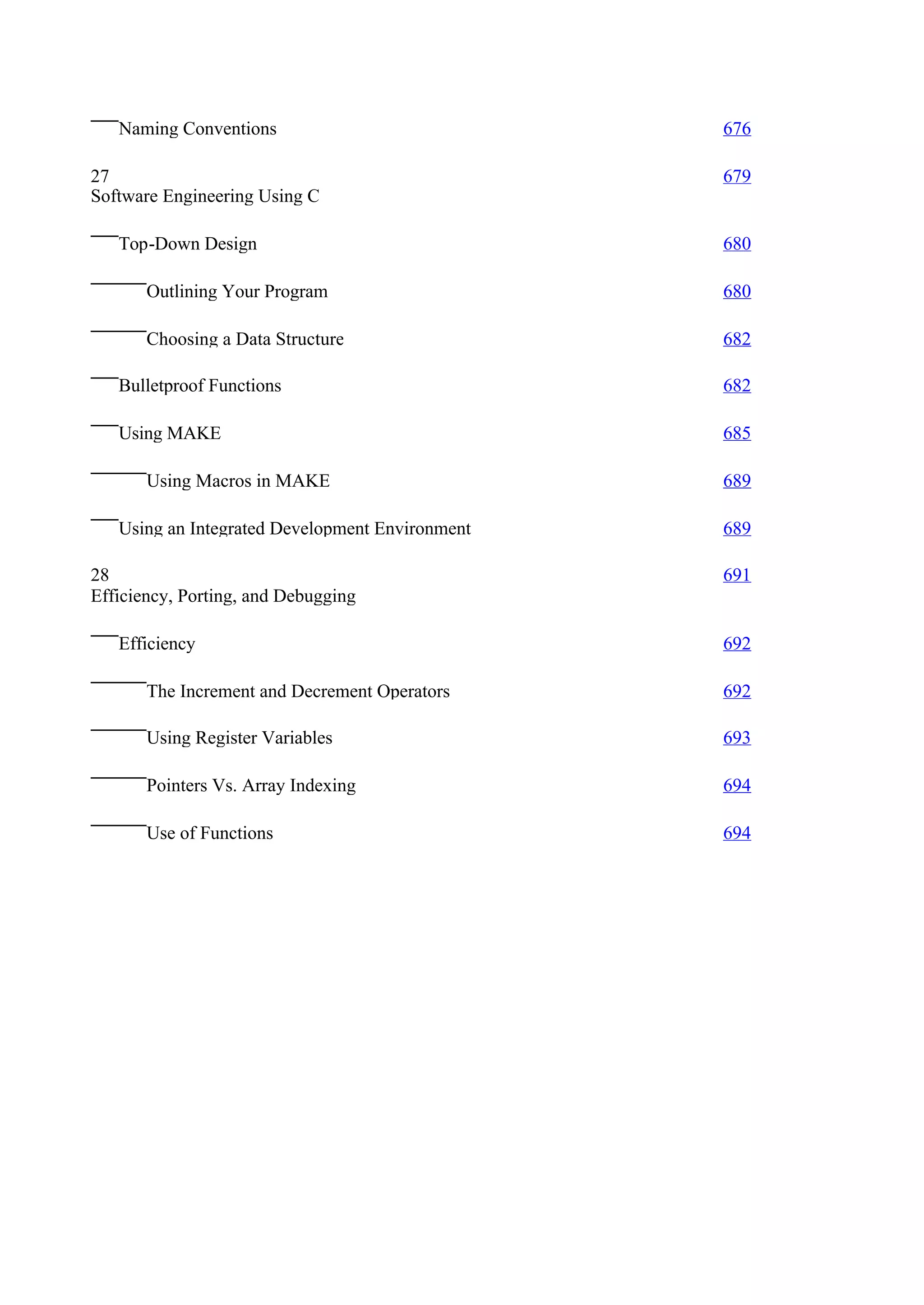 Naming Conventions                            676

27                                               679
Software Engineering Using C

   Top-Down Design                               680

       Outlining Your Program                    680

       Choosing a Data Structure                 682

   Bulletproof Functions                         682

   Using MAKE                                    685

       Using Macros in MAKE                      689

   Using an Integrated Development Environment   689

28                                               691
Efficiency, Porting, and Debugging

   Efficiency                                    692

       The Increment and Decrement Operators     692

       Using Register Variables                  693

       Pointers Vs. Array Indexing               694

       Use of Functions                          694
 