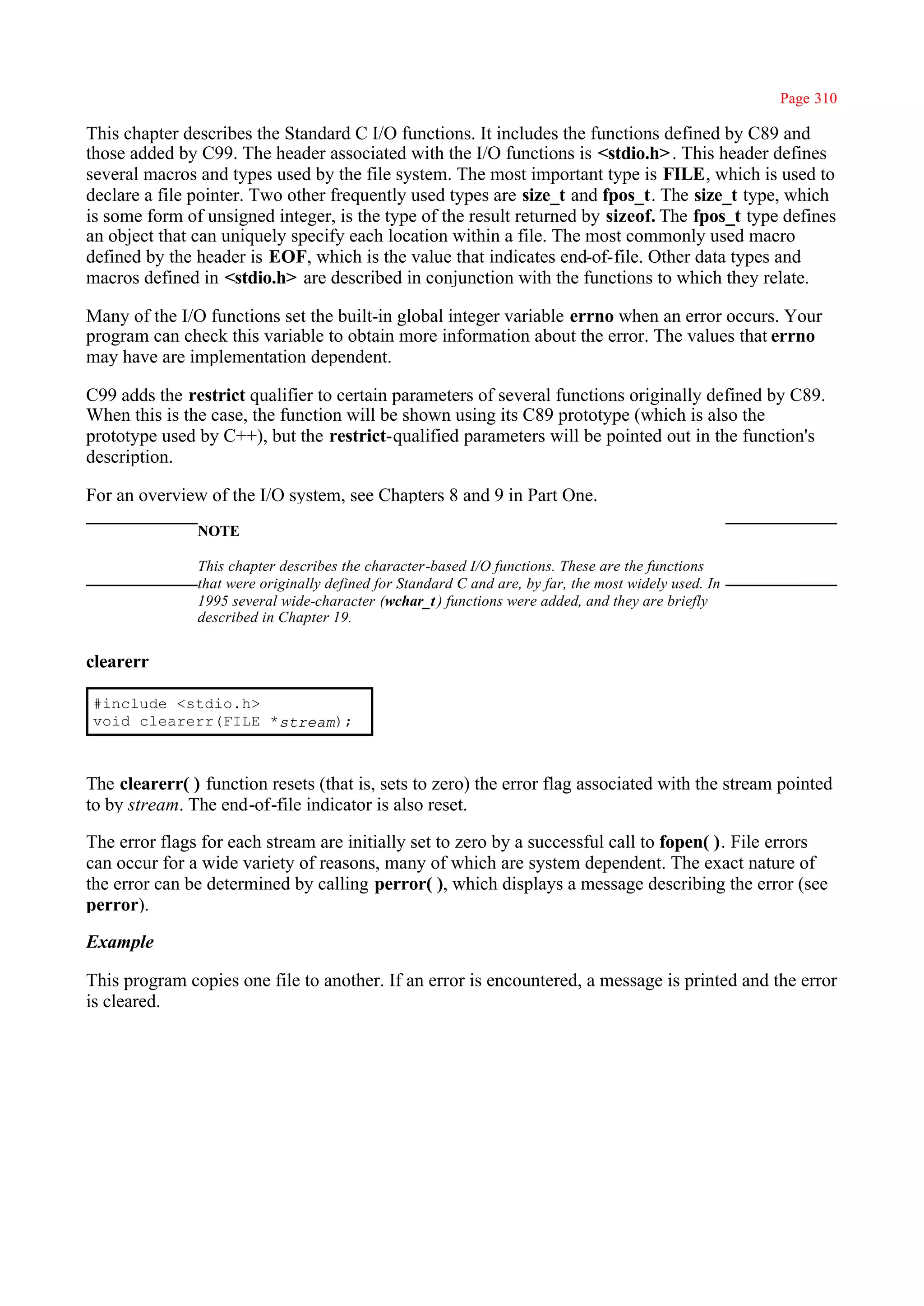 Page 310

This chapter describes the Standard C I/O functions. It includes the functions defined by C89 and
those added by C99. The header associated with the I/O functions is <stdio.h> . This header defines
several macros and types used by the file system. The most important type is FILE, which is used to
declare a file pointer. Two other frequently used types are size_t and fpos_t. The size_t type, which
is some form of unsigned integer, is the type of the result returned by sizeof. The fpos_t type defines
an object that can uniquely specify each location within a file. The most commonly used macro
defined by the header is EOF, which is the value that indicates end-of-file. Other data types and
macros defined in <stdio.h> are described in conjunction with the functions to which they relate.

Many of the I/O functions set the built-in global integer variable errno when an error occurs. Your
program can check this variable to obtain more information about the error. The values that errno
may have are implementation dependent.

C99 adds the restrict qualifier to certain parameters of several functions originally defined by C89.
When this is the case, the function will be shown using its C89 prototype (which is also the
prototype used by C++), but the restrict-qualified parameters will be pointed out in the function's
description.

For an overview of the I/O system, see Chapters 8 and 9 in Part One.
               NOTE

               This chapter describes the character-based I/O functions. These are the functions
               that were originally defined for Standard C and are, by far, the most widely used. In
               1995 several wide-character (wchar_t ) functions were added, and they are briefly
               described in Chapter 19.


clearerr

#include <stdio.h>
void clearerr(FILE *stream);



The clearerr( ) function resets (that is, sets to zero) the error flag associated with the stream pointed
to by stream. The end-of-file indicator is also reset.

The error flags for each stream are initially set to zero by a successful call to fopen( ). File errors
can occur for a wide variety of reasons, many of which are system dependent. The exact nature of
the error can be determined by calling perror( ), which displays a message describing the error (see
perror).

Example

This program copies one file to another. If an error is encountered, a message is printed and the error
is cleared.
 