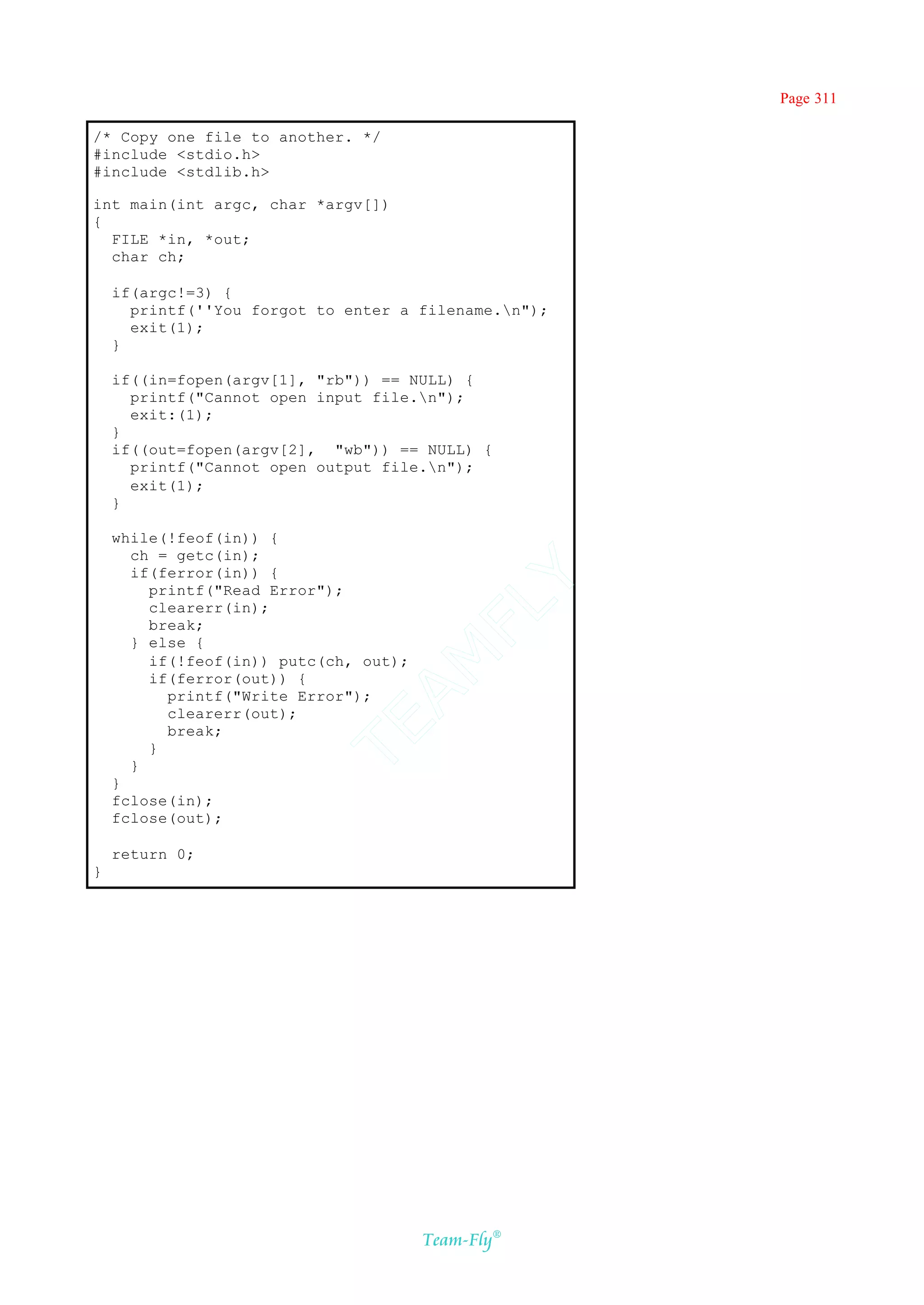 Page 311

/* Copy one file to another. */
#include <stdio.h>
#include <stdlib.h>

int main(int argc, char *argv[])
{
  FILE *in, *out;
  char ch;

    if(argc!=3) {
      printf(''You forgot to enter a filename.n");
      exit(1);
    }

    if((in=fopen(argv[1], "rb")) == NULL) {
      printf("Cannot open input file.n");
      exit:(1);
    }
    if((out=fopen(argv[2], "wb")) == NULL) {
      printf("Cannot open output file.n");
      exit(1);
    }

    while(!feof(in)) {
      ch = getc(in);
      if(ferror(in)) {
                                    Y
        printf("Read Error");
                                  FL
        clearerr(in);
        break;
      } else {
                                AM


        if(!feof(in)) putc(ch, out);
        if(ferror(out)) {
          printf("Write Error");
          clearerr(out);
                          TE




          break;
        }
      }
    }
    fclose(in);
    fclose(out);

    return 0;
}




                                       Team-Fly®
 