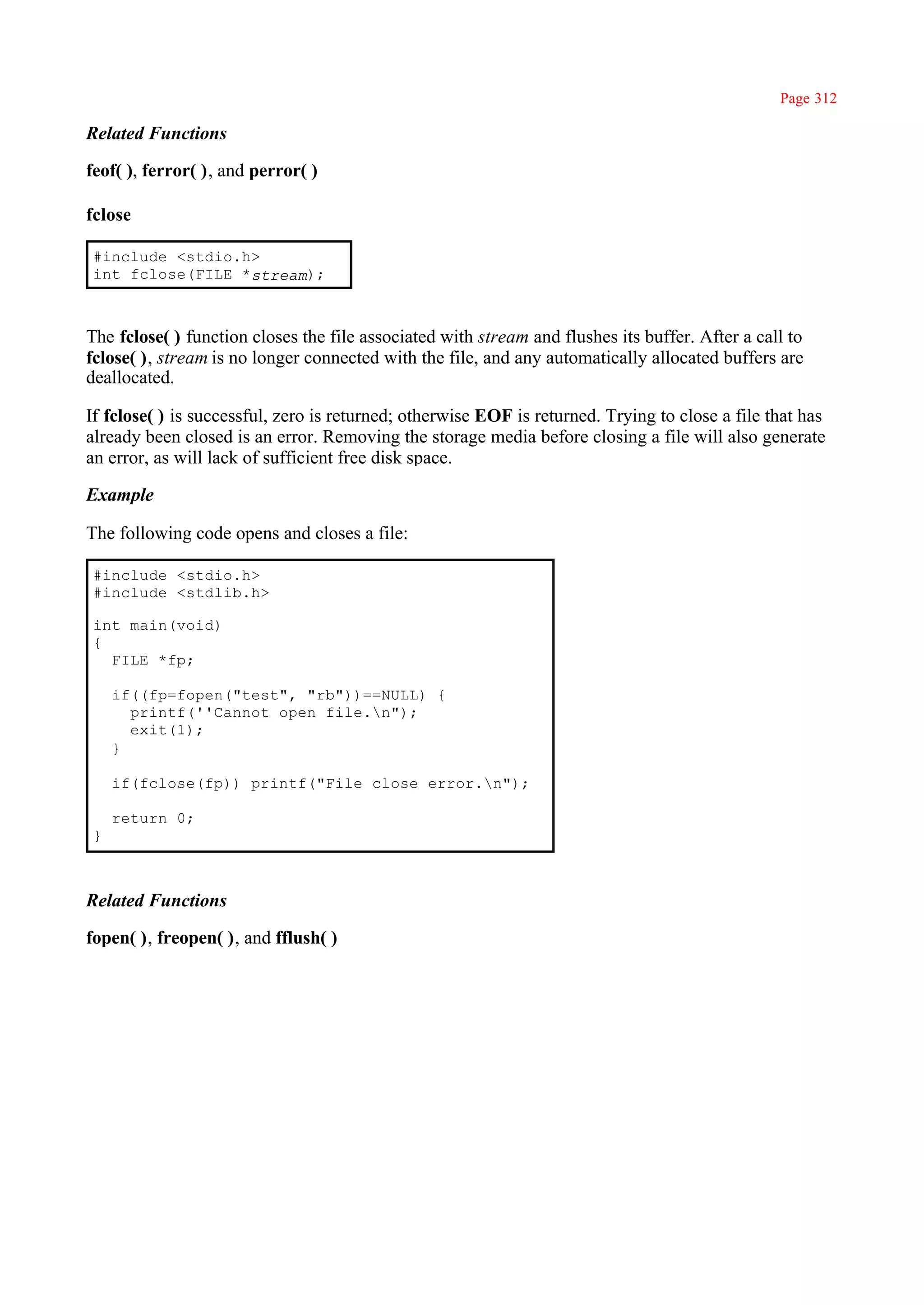 Page 312

Related Functions

feof( ), ferror( ), and perror( )

fclose

#include <stdio.h>
int fclose(FILE *stream);



The fclose( ) function closes the file associated with stream and flushes its buffer. After a call to
fclose( ), stream is no longer connected with the file, and any automatically allocated buffers are
deallocated.

If fclose( ) is successful, zero is returned; otherwise EOF is returned. Trying to close a file that has
already been closed is an error. Removing the storage media before closing a file will also generate
an error, as will lack of sufficient free disk space.

Example

The following code opens and closes a file:

#include <stdio.h>
#include <stdlib.h>

int main(void)
{
  FILE *fp;

    if((fp=fopen("test", "rb"))==NULL) {
      printf(''Cannot open file.n");
      exit(1);
    }

    if(fclose(fp)) printf("File close error.n");

    return 0;
}



Related Functions

fopen( ), freopen( ), and fflush( )
 