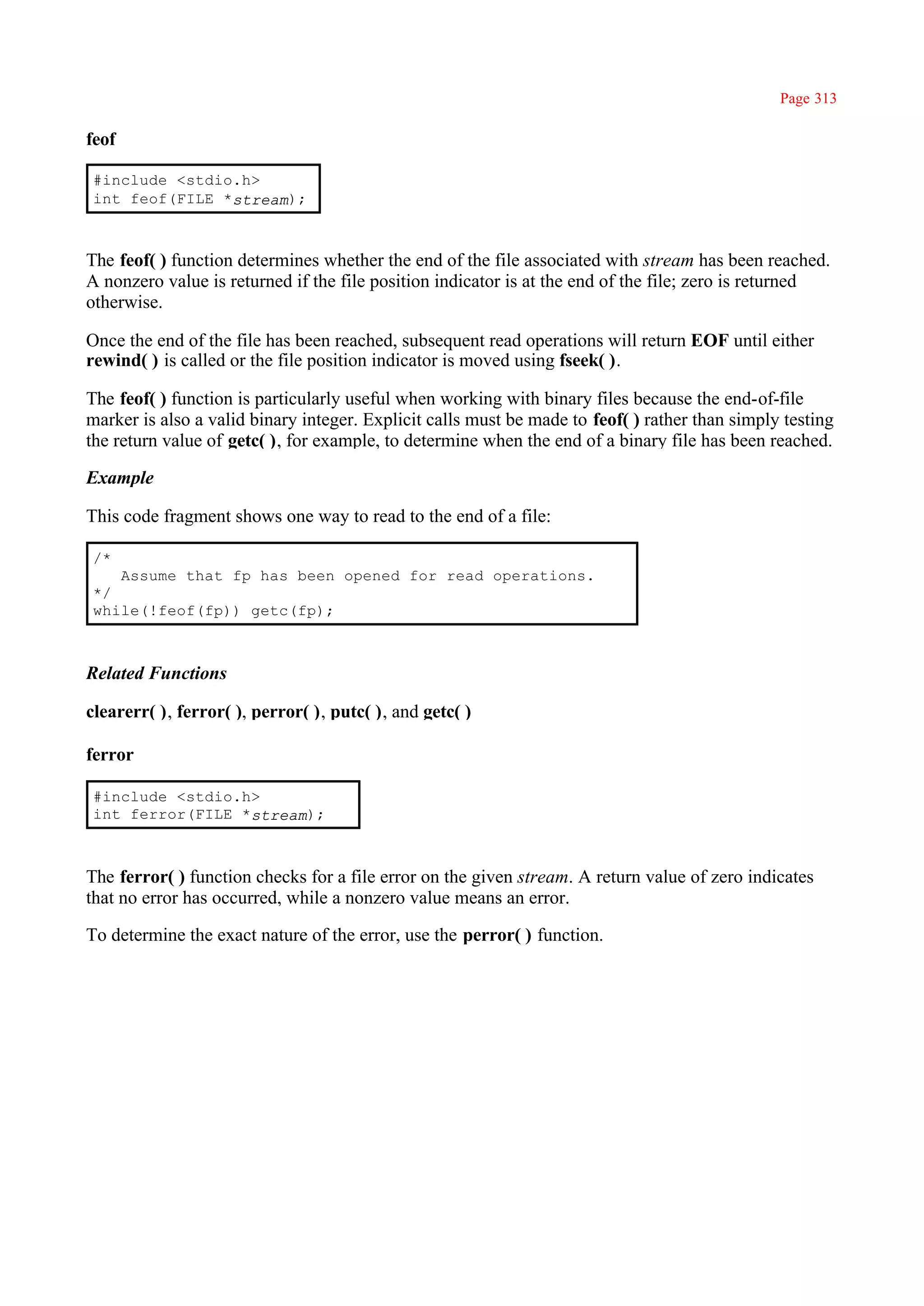 Page 313

feof

#include <stdio.h>
int feof(FILE *stream);



The feof( ) function determines whether the end of the file associated with stream has been reached.
A nonzero value is returned if the file position indicator is at the end of the file; zero is returned
otherwise.

Once the end of the file has been reached, subsequent read operations will return EOF until either
rewind( ) is called or the file position indicator is moved using fseek( ).

The feof( ) function is particularly useful when working with binary files because the end-of-file
marker is also a valid binary integer. Explicit calls must be made to feof( ) rather than simply testing
the return value of getc( ), for example, to determine when the end of a binary file has been reached.

Example

This code fragment shows one way to read to the end of a file:

/*
   Assume that fp has been opened for read operations.
*/
while(!feof(fp)) getc(fp);



Related Functions

clearerr( ), ferror( ), perror( ), putc( ), and getc( )

ferror

#include <stdio.h>
int ferror(FILE *stream);



The ferror( ) function checks for a file error on the given stream. A return value of zero indicates
that no error has occurred, while a nonzero value means an error.

To determine the exact nature of the error, use the perror( ) function.
 