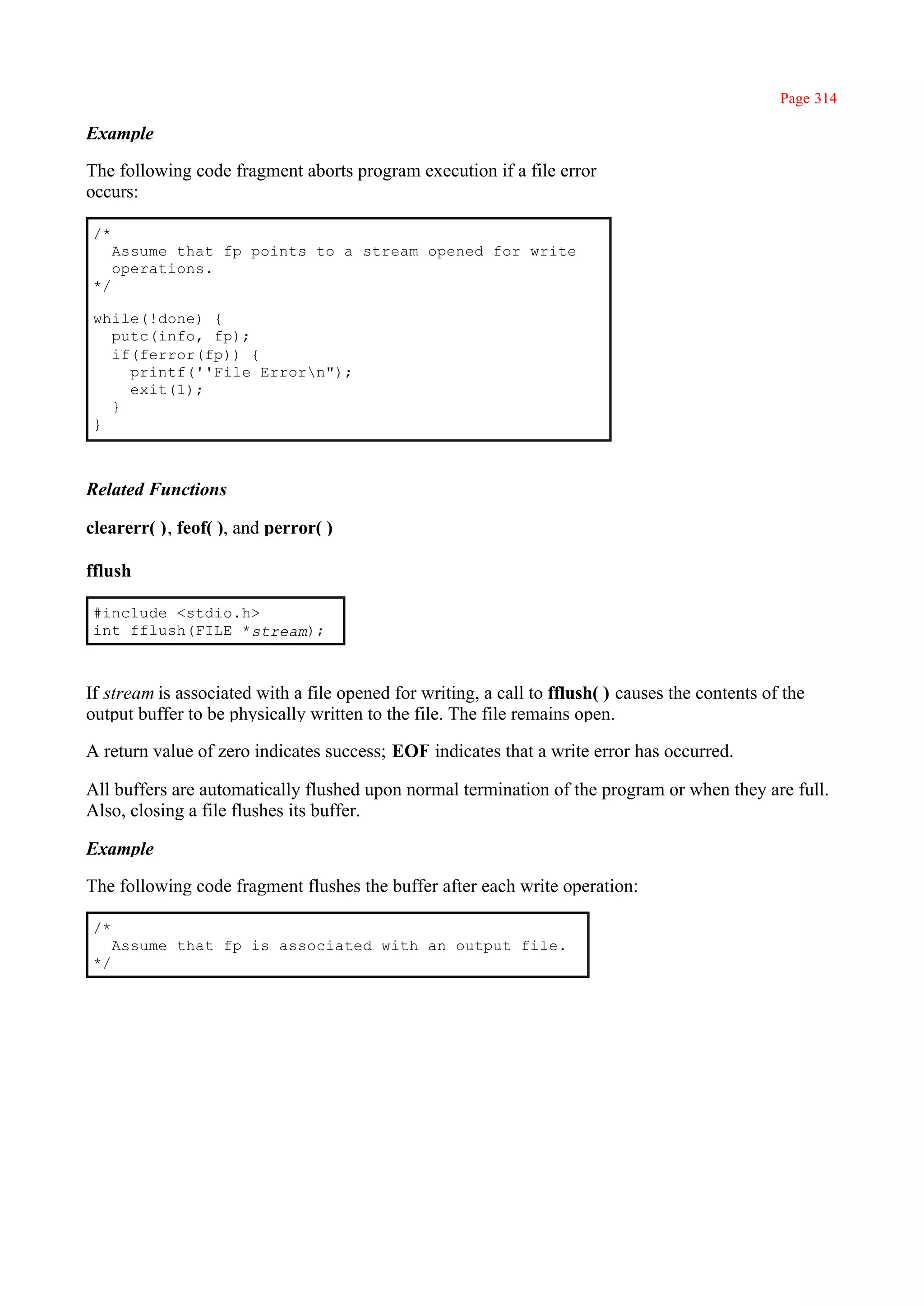 Page 314

Example

The following code fragment aborts program execution if a file error
occurs:

/*
     Assume that fp points to a stream opened for write
     operations.
*/

while(!done) {
  putc(info, fp);
  if(ferror(fp)) {
    printf(''File Errorn");
    exit(1);
  }
}



Related Functions

clearerr( ), feof( ), and perror( )

fflush

#include <stdio.h>
int fflush(FILE *stream);



If stream is associated with a file opened for writing, a call to fflush( ) causes the contents of the
output buffer to be physically written to the file. The file remains open.

A return value of zero indicates success; EOF indicates that a write error has occurred.

All buffers are automatically flushed upon normal termination of the program or when they are full.
Also, closing a file flushes its buffer.

Example

The following code fragment flushes the buffer after each write operation:

/*
     Assume that fp is associated with an output file.
*/
 
