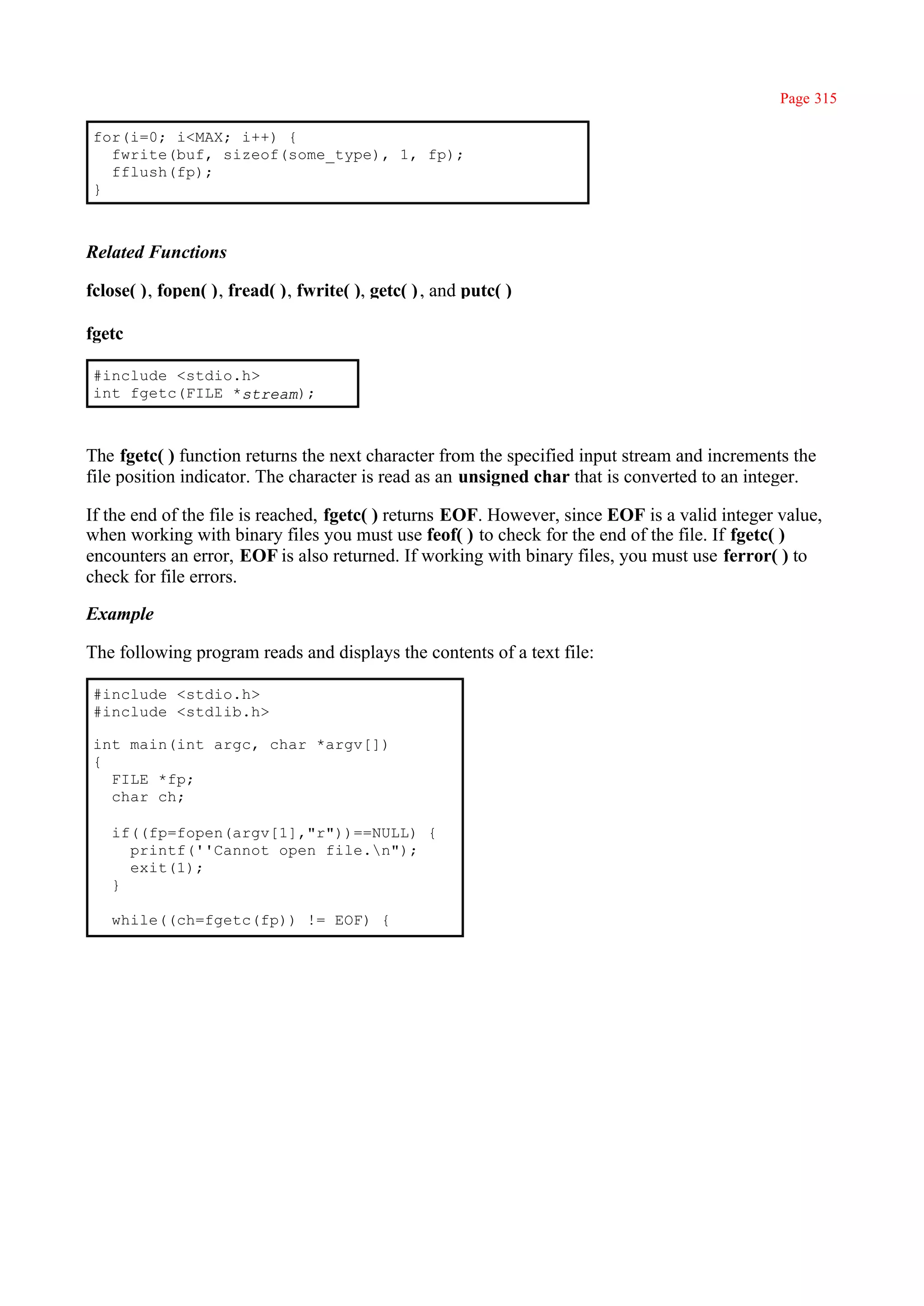 Page 315

 for(i=0; i<MAX; i++) {
   fwrite(buf, sizeof(some_type), 1, fp);
   fflush(fp);
 }



Related Functions

fclose( ), fopen( ), fread( ), fwrite( ), getc( ) , and putc( )

fgetc

 #include <stdio.h>
 int fgetc(FILE *stream);



The fgetc( ) function returns the next character from the specified input stream and increments the
file position indicator. The character is read as an unsigned char that is converted to an integer.

If the end of the file is reached, fgetc( ) returns EOF. However, since EOF is a valid integer value,
when working with binary files you must use feof( ) to check for the end of the file. If fgetc( )
encounters an error, EOF is also returned. If working with binary files, you must use ferror( ) to
check for file errors.

Example

The following program reads and displays the contents of a text file:

 #include <stdio.h>
 #include <stdlib.h>

 int main(int argc, char *argv[])
 {
   FILE *fp;
   char ch;

   if((fp=fopen(argv[1],"r"))==NULL) {
     printf(''Cannot open file.n");
     exit(1);
   }

   while((ch=fgetc(fp)) != EOF) {
 