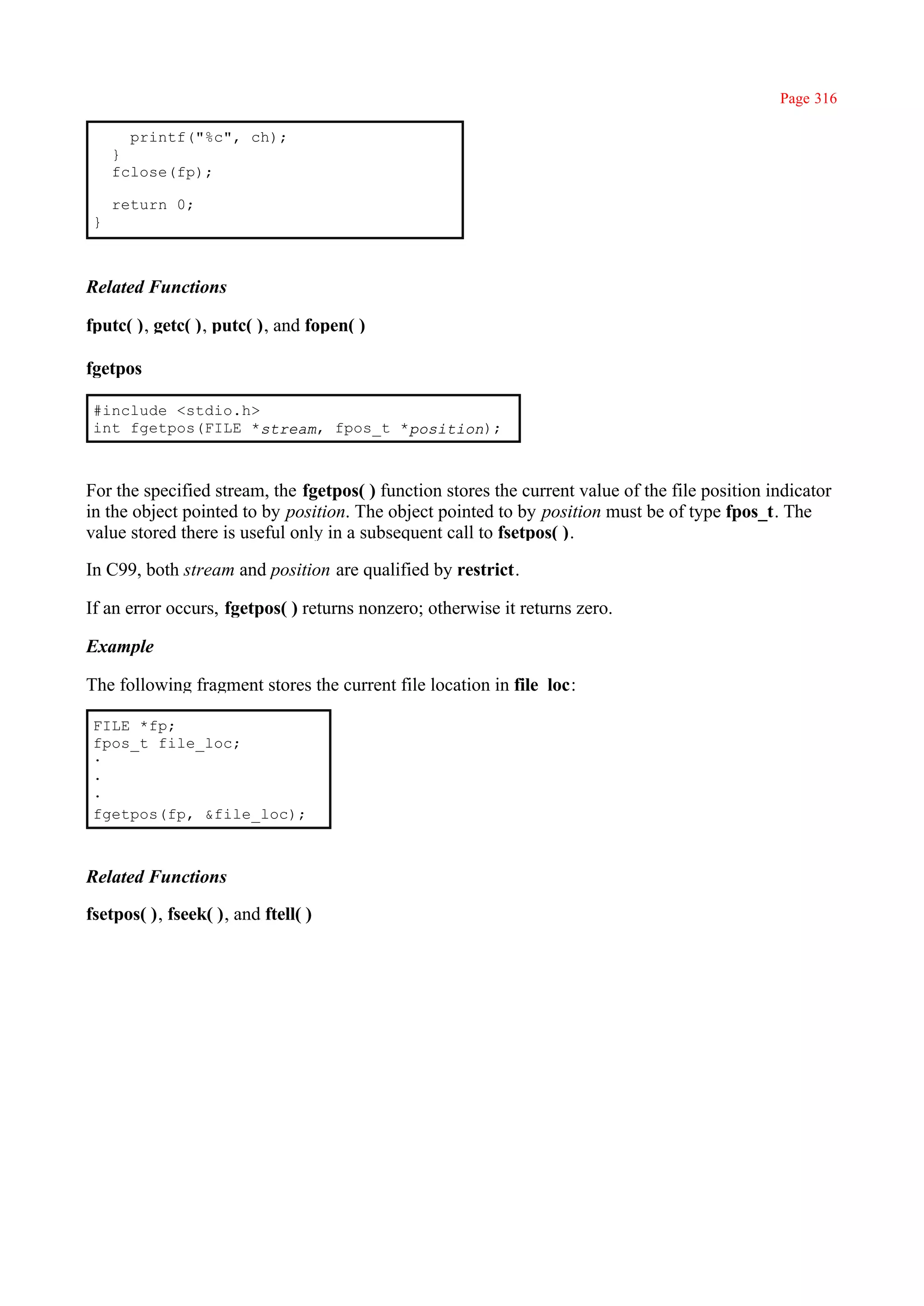 Page 316

       printf("%c", ch);
     }
     fclose(fp);

     return 0;
 }



Related Functions

fputc( ), getc( ), putc( ), and fopen( )

fgetpos

 #include <stdio.h>
 int fgetpos(FILE *stream, fpos_t *position);



For the specified stream, the fgetpos( ) function stores the current value of the file position indicator
in the object pointed to by position. The object pointed to by position must be of type fpos_t. The
value stored there is useful only in a subsequent call to fsetpos( ).

In C99, both stream and position are qualified by restrict.

If an error occurs, fgetpos( ) returns nonzero; otherwise it returns zero.

Example

The following fragment stores the current file location in file_loc:

 FILE *fp;
 fpos_t file_loc;
 ·
 ·
 ·
 fgetpos(fp, &file_loc);



Related Functions

fsetpos( ), fseek( ), and ftell( )
 