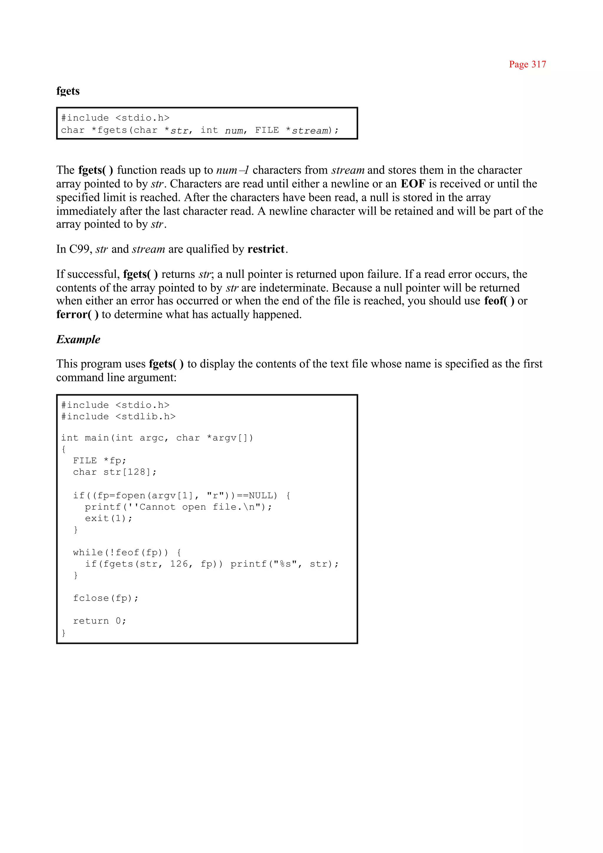 Page 317

fgets

 #include <stdio.h>
 char *fgets(char *str, int num, FILE *stream);



The fgets( ) function reads up to num– characters from stream and stores them in the character
                                        1
array pointed to by str. Characters are read until either a newline or an EOF is received or until the
specified limit is reached. After the characters have been read, a null is stored in the array
immediately after the last character read. A newline character will be retained and will be part of the
array pointed to by str.

In C99, str and stream are qualified by restrict.

If successful, fgets( ) returns str; a null pointer is returned upon failure. If a read error occurs, the
contents of the array pointed to by str are indeterminate. Because a null pointer will be returned
when either an error has occurred or when the end of the file is reached, you should use feof( ) or
ferror( ) to determine what has actually happened.

Example

This program uses fgets( ) to display the contents of the text file whose name is specified as the first
command line argument:

 #include <stdio.h>
 #include <stdlib.h>

 int main(int argc, char *argv[])
 {
   FILE *fp;
   char str[128];

     if((fp=fopen(argv[1], "r"))==NULL) {
       printf(''Cannot open file.n");
       exit(1);
     }

     while(!feof(fp)) {
       if(fgets(str, 126, fp)) printf("%s", str);
     }

     fclose(fp);

     return 0;
 }
 