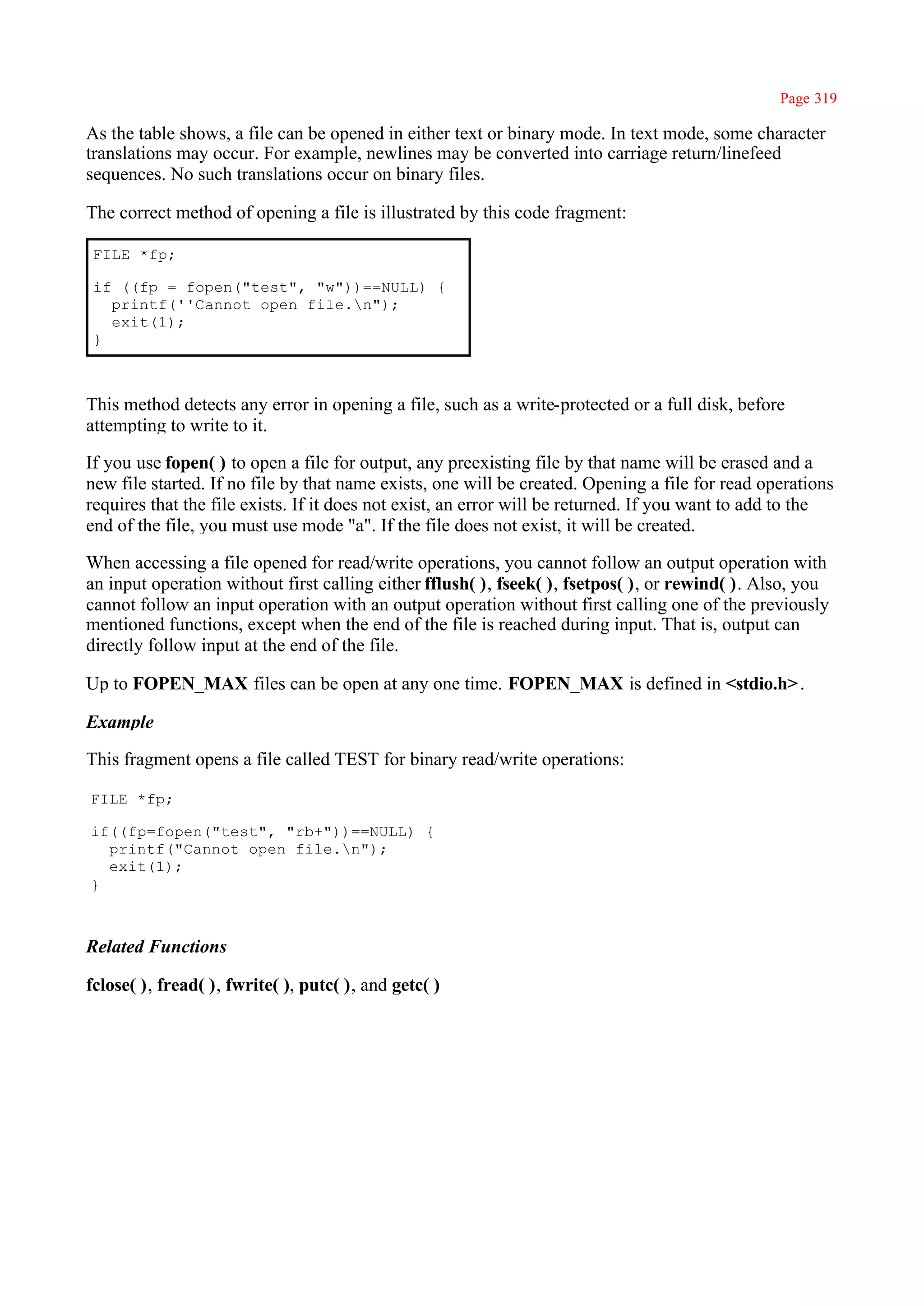 Page 319

As the table shows, a file can be opened in either text or binary mode. In text mode, some character
translations may occur. For example, newlines may be converted into carriage return/linefeed
sequences. No such translations occur on binary files.

The correct method of opening a file is illustrated by this code fragment:

 FILE *fp;

 if ((fp = fopen("test", "w"))==NULL) {
   printf(''Cannot open file.n");
   exit(1);
 }



This method detects any error in opening a file, such as a write-protected or a full disk, before
attempting to write to it.

If you use fopen( ) to open a file for output, any preexisting file by that name will be erased and a
new file started. If no file by that name exists, one will be created. Opening a file for read operations
requires that the file exists. If it does not exist, an error will be returned. If you want to add to the
end of the file, you must use mode "a". If the file does not exist, it will be created.

When accessing a file opened for read/write operations, you cannot follow an output operation with
an input operation without first calling either fflush( ), fseek( ), fsetpos( ), or rewind( ). Also, you
cannot follow an input operation with an output operation without first calling one of the previously
mentioned functions, except when the end of the file is reached during input. That is, output can
directly follow input at the end of the file.

Up to FOPEN_MAX files can be open at any one time. FOPEN_MAX is defined in <stdio.h> .

Example

This fragment opens a file called TEST for binary read/write operations:

FILE *fp;

if((fp=fopen("test", "rb+"))==NULL) {
  printf("Cannot open file.n");
  exit(1);
}



Related Functions

fclose( ), fread( ), fwrite( ), putc( ), and getc( )
 