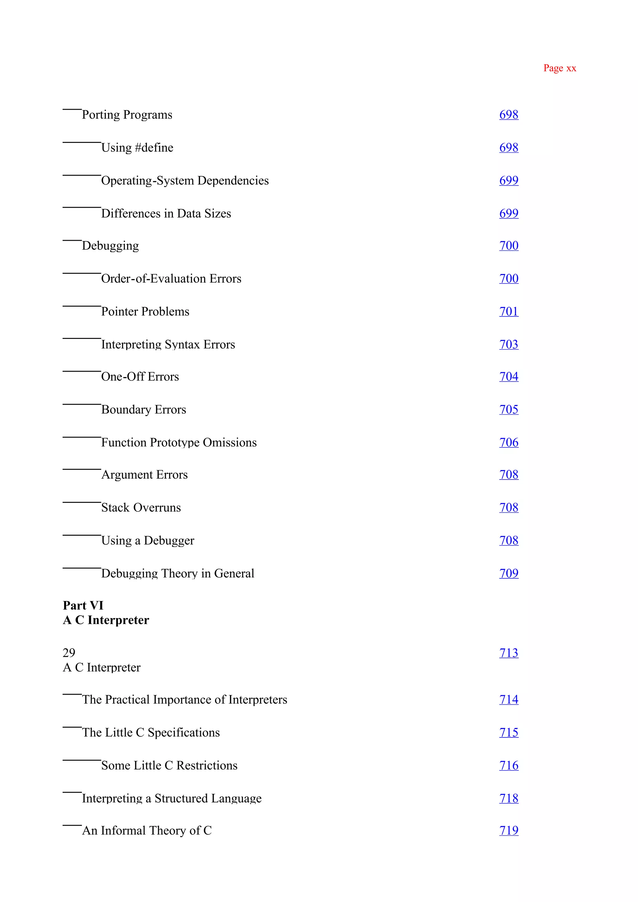 Page xx



   Porting Programs                           698

       Using #define                          698

       Operating-System Dependencies          699

       Differences in Data Sizes              699

   Debugging                                  700

       Order-of-Evaluation Errors             700

       Pointer Problems                       701

       Interpreting Syntax Errors             703

       One-Off Errors                         704

       Boundary Errors                        705

       Function Prototype Omissions           706

       Argument Errors                        708

       Stack Overruns                         708

       Using a Debugger                       708

       Debugging Theory in General            709

Part VI
A C Interpreter

29                                            713
A C Interpreter

   The Practical Importance of Interpreters   714

   The Little C Specifications                715

       Some Little C Restrictions             716

   Interpreting a Structured Language         718

   An Informal Theory of C                    719
 