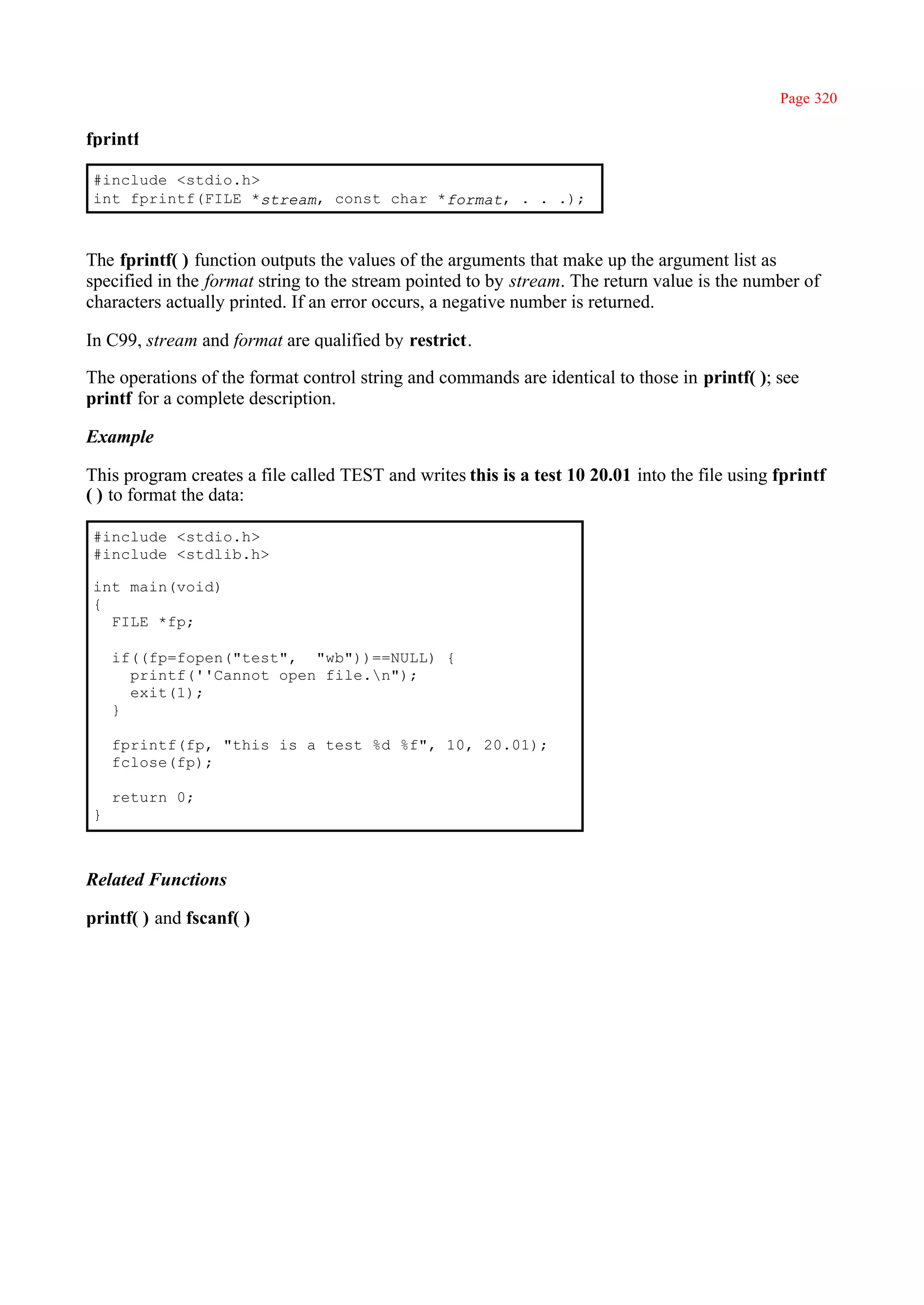 Page 320

fprintf

#include <stdio.h>
int fprintf(FILE *stream, const char *format, . . .);



The fprintf( ) function outputs the values of the arguments that make up the argument list as
specified in the format string to the stream pointed to by stream. The return value is the number of
characters actually printed. If an error occurs, a negative number is returned.

In C99, stream and format are qualified by restrict.

The operations of the format control string and commands are identical to those in printf( ); see
printf for a complete description.

Example

This program creates a file called TEST and writes this is a test 10 20.01 into the file using fprintf
( ) to format the data:

#include <stdio.h>
#include <stdlib.h>

int main(void)
{
  FILE *fp;

    if((fp=fopen("test", "wb"))==NULL) {
      printf(''Cannot open file.n");
      exit(1);
    }

    fprintf(fp, "this is a test %d %f", 10, 20.01);
    fclose(fp);

    return 0;
}



Related Functions

printf( ) and fscanf( )
 