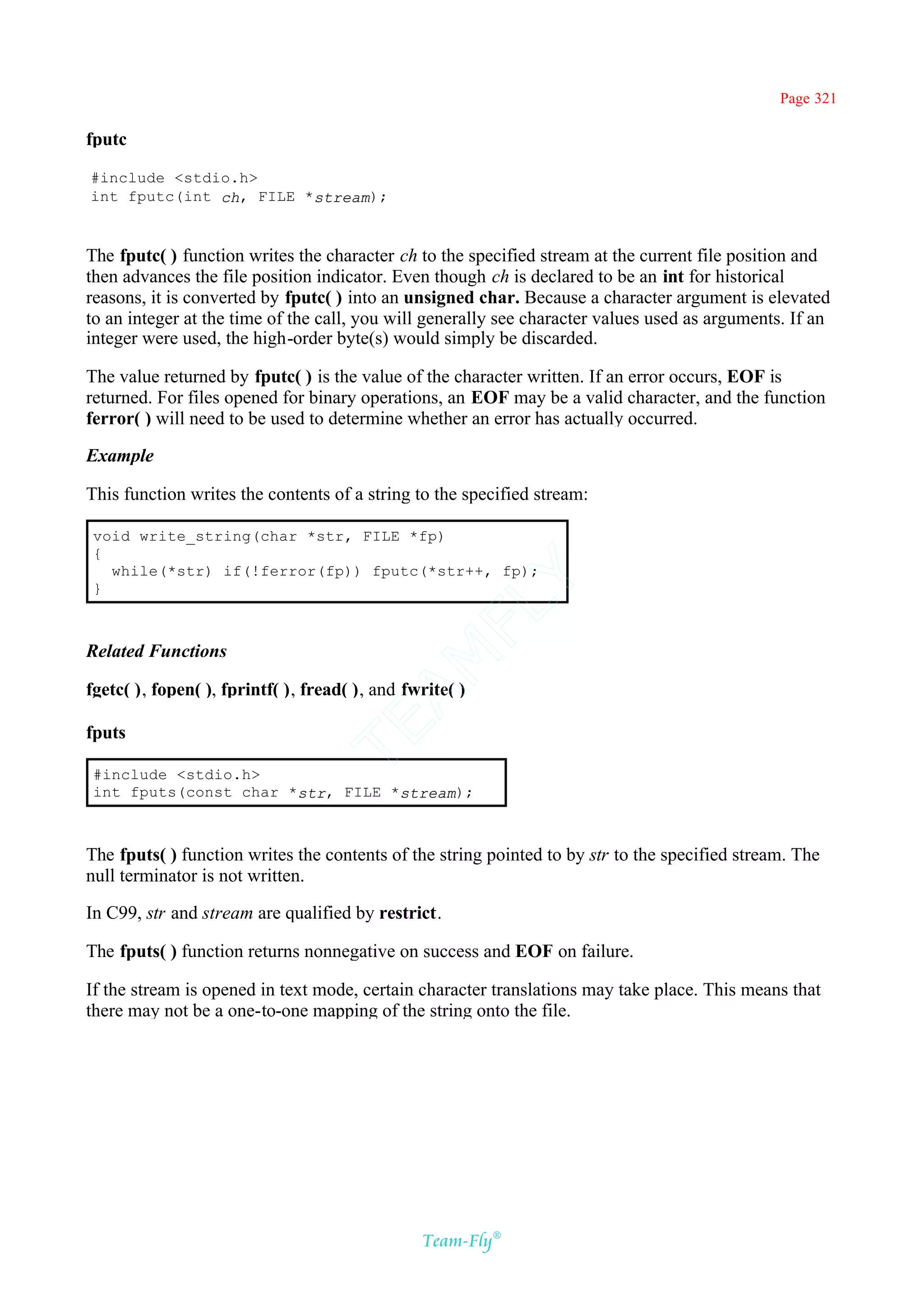 Page 321

fputc

#include <stdio.h>
int fputc(int ch, FILE *stream);



The fputc( ) function writes the character ch to the specified stream at the current file position and
then advances the file position indicator. Even though ch is declared to be an int for historical
reasons, it is converted by fputc( ) into an unsigned char. Because a character argument is elevated
to an integer at the time of the call, you will generally see character values used as arguments. If an
integer were used, the high-order byte(s) would simply be discarded.

The value returned by fputc( ) is the value of the character written. If an error occurs, EOF is
returned. For files opened for binary operations, an EOF may be a valid character, and the function
ferror( ) will need to be used to determine whether an error has actually occurred.

Example

This function writes the contents of a string to the specified stream:

 void write_string(char *str, FILE *fp)
 {
   while(*str) if(!ferror(fp)) fputc(*str++, fp);
                                             Y
 }
                                           FL

Related Functions
                                         AM



fgetc( ), fopen( ), fprintf( ), fread( ), and fwrite( )
                                 TE




fputs

 #include <stdio.h>
 int fputs(const char *str, FILE *stream);



The fputs( ) function writes the contents of the string pointed to by str to the specified stream. The
null terminator is not written.

In C99, str and stream are qualified by restrict.

The fputs( ) function returns nonnegative on success and EOF on failure.

If the stream is opened in text mode, certain character translations may take place. This means that
there may not be a one-to-one mapping of the string onto the file.




                                                Team-Fly®
 