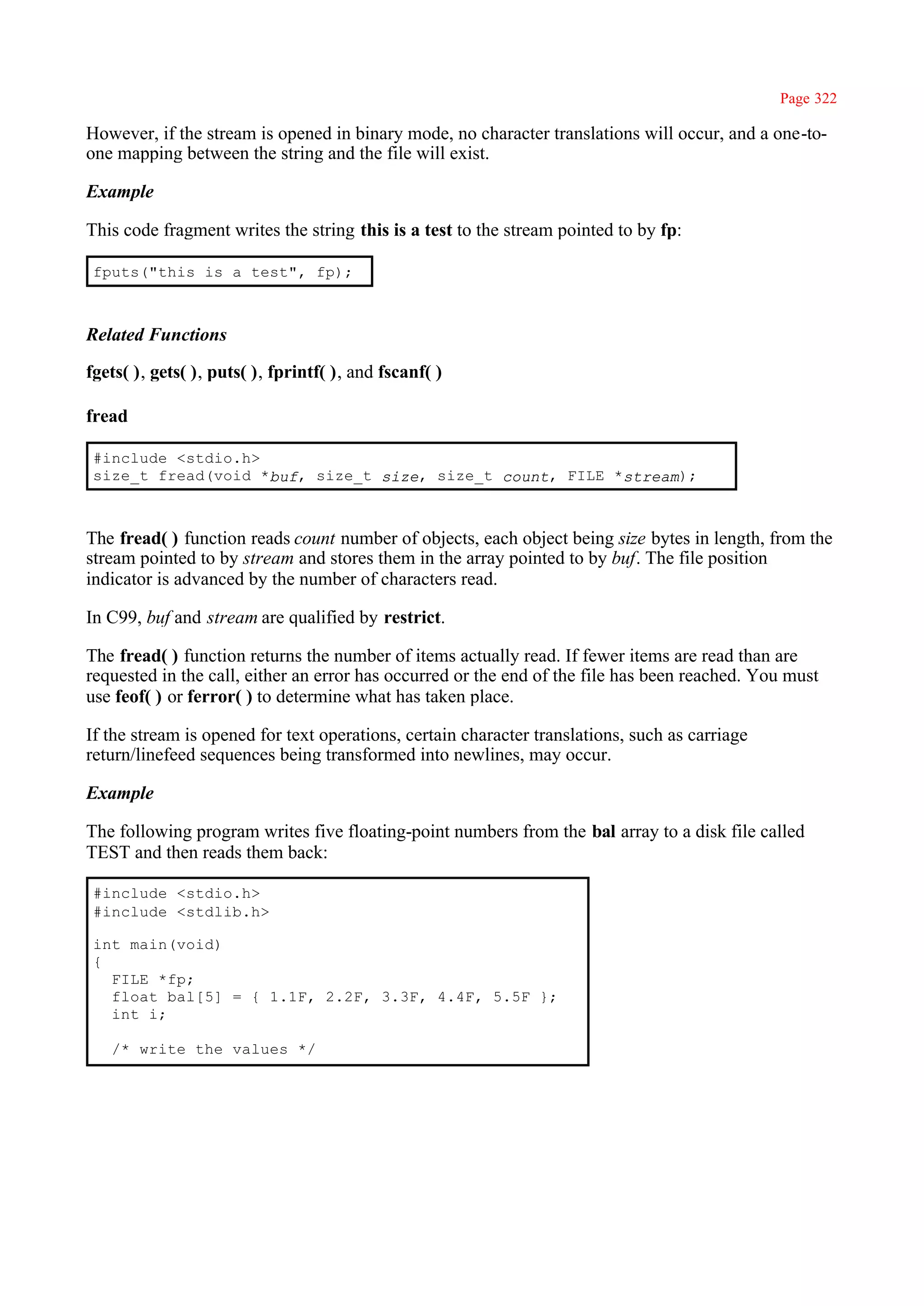 Page 322

However, if the stream is opened in binary mode, no character translations will occur, and a one-to-
one mapping between the string and the file will exist.

Example

This code fragment writes the string this is a test to the stream pointed to by fp:

 fputs("this is a test", fp);



Related Functions

fgets( ), gets( ), puts( ), fprintf( ), and fscanf( )

fread

 #include <stdio.h>
 size_t fread(void *buf, size_t size, size_t count, FILE *stream);



The fread( ) function reads count number of objects, each object being size bytes in length, from the
stream pointed to by stream and stores them in the array pointed to by buf. The file position
indicator is advanced by the number of characters read.

In C99, buf and stream are qualified by restrict.

The fread( ) function returns the number of items actually read. If fewer items are read than are
requested in the call, either an error has occurred or the end of the file has been reached. You must
use feof( ) or ferror( ) to determine what has taken place.

If the stream is opened for text operations, certain character translations, such as carriage
return/linefeed sequences being transformed into newlines, may occur.

Example

The following program writes five floating-point numbers from the bal array to a disk file called
TEST and then reads them back:

 #include <stdio.h>
 #include <stdlib.h>

 int main(void)
 {
   FILE *fp;
   float bal[5] = { 1.1F, 2.2F, 3.3F, 4.4F, 5.5F };
   int i;

   /* write the values */
 