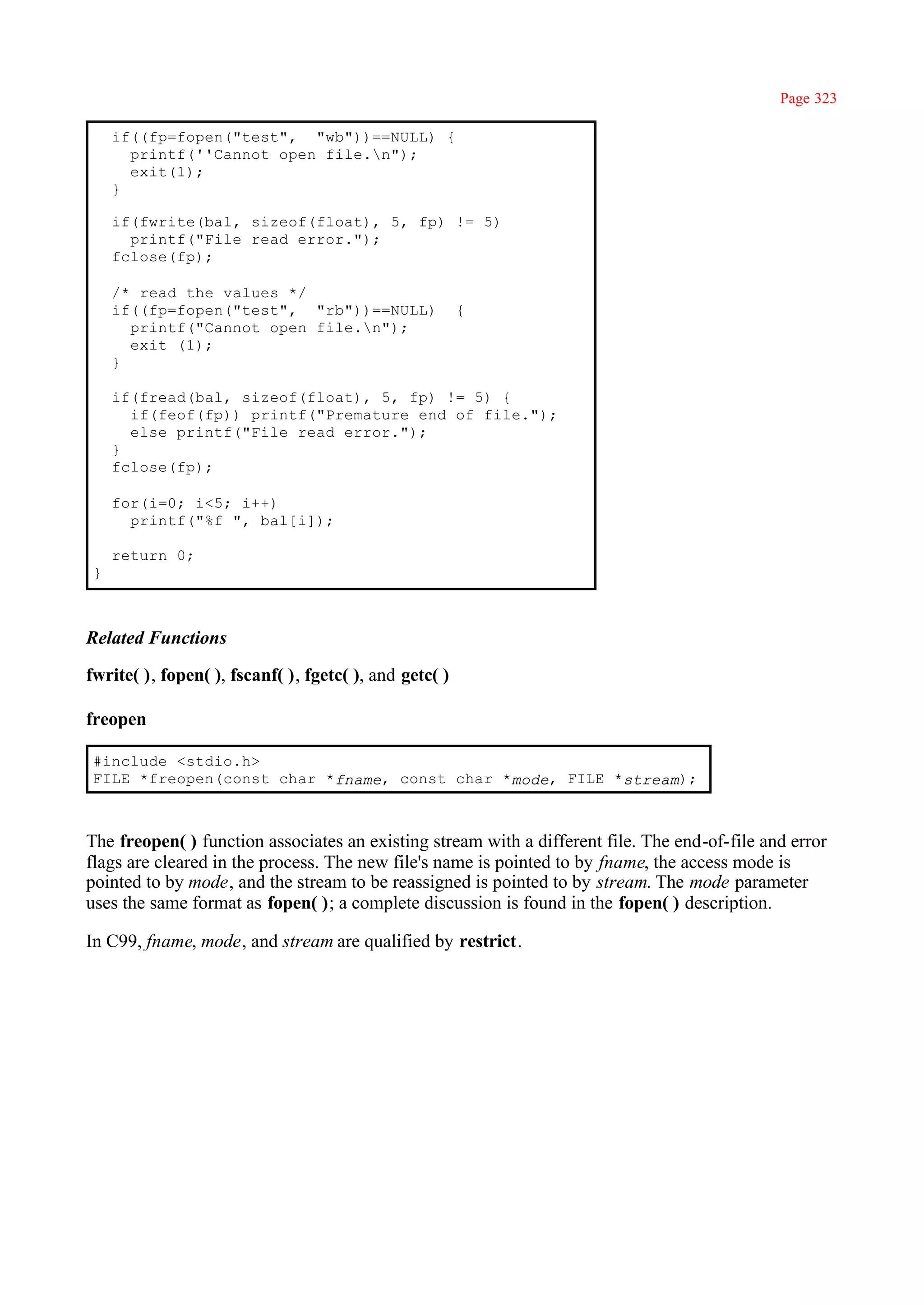 Page 323

     if((fp=fopen("test", "wb"))==NULL) {
       printf(''Cannot open file.n");
       exit(1);
     }

     if(fwrite(bal, sizeof(float), 5, fp) != 5)
       printf("File read error.");
     fclose(fp);

     /* read the values */
     if((fp=fopen("test", "rb"))==NULL)                 {
       printf("Cannot open file.n");
       exit (1);
     }

     if(fread(bal, sizeof(float), 5, fp) != 5) {
       if(feof(fp)) printf("Premature end of file.");
       else printf("File read error.");
     }
     fclose(fp);

     for(i=0; i<5; i++)
       printf("%f ", bal[i]);

     return 0;
 }



Related Functions

fwrite( ), fopen( ), fscanf( ), fgetc( ), and getc( )

freopen

 #include <stdio.h>
 FILE *freopen(const char *fname, const char *mode, FILE *stream);



The freopen( ) function associates an existing stream with a different file. The end-of-file and error
flags are cleared in the process. The new file's name is pointed to by fname, the access mode is
pointed to by mode, and the stream to be reassigned is pointed to by stream. The mode parameter
uses the same format as fopen( ); a complete discussion is found in the fopen( ) description.

In C99, fname, mode, and stream are qualified by restrict.
 