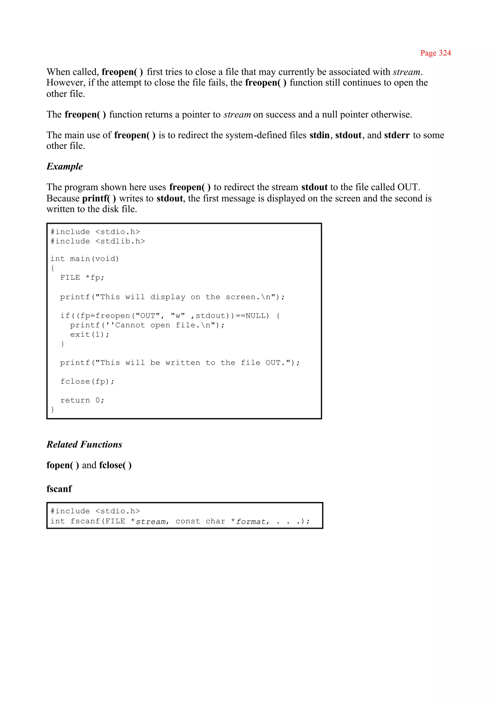 Page 324

When called, freopen( ) first tries to close a file that may currently be associated with stream.
However, if the attempt to close the file fails, the freopen( ) function still continues to open the
other file.

The freopen( ) function returns a pointer to stream on success and a null pointer otherwise.

The main use of freopen( ) is to redirect the system-defined files stdin, stdout, and stderr to some
other file.

Example

The program shown here uses freopen( ) to redirect the stream stdout to the file called OUT.
Because printf( ) writes to stdout, the first message is displayed on the screen and the second is
written to the disk file.

#include <stdio.h>
#include <stdlib.h>

int main(void)
{
  FILE *fp;

    printf("This will display on the screen.n");

    if((fp=freopen("OUT", "w" ,stdout))==NULL) {
      printf(''Cannot open file.n");
      exit(1);
    }

    printf("This will be written to the file OUT.");

    fclose(fp);

    return 0;
}



Related Functions

fopen( ) and fclose( )

fscanf

#include <stdio.h>
int fscanf(FILE *stream, const char *format, . . .);
 
