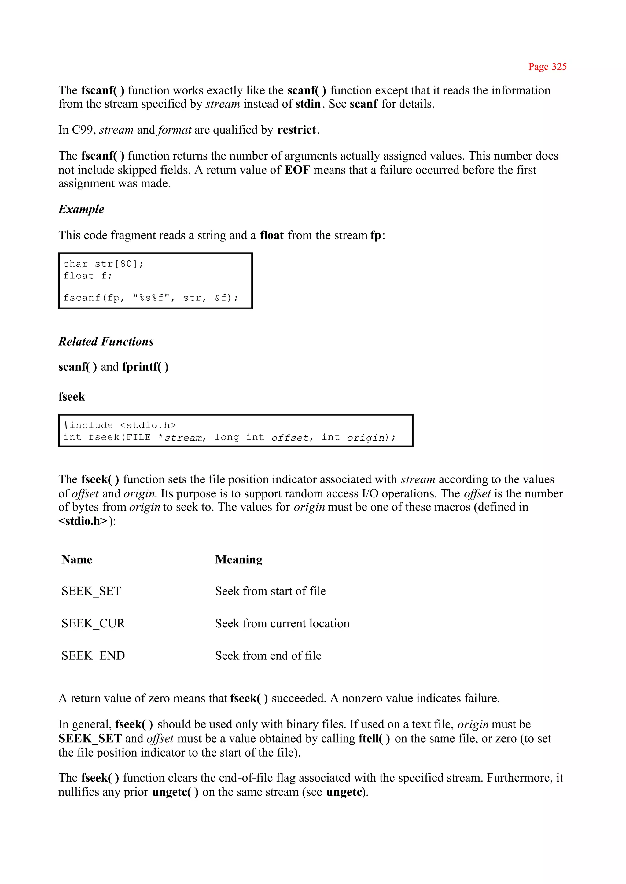 Page 325

The fscanf( ) function works exactly like the scanf( ) function except that it reads the information
from the stream specified by stream instead of stdin . See scanf for details.

In C99, stream and format are qualified by restrict.

The fscanf( ) function returns the number of arguments actually assigned values. This number does
not include skipped fields. A return value of EOF means that a failure occurred before the first
assignment was made.

Example

This code fragment reads a string and a float from the stream fp:

char str[80];
float f;

fscanf(fp, "%s%f", str, &f);



Related Functions

scanf( ) and fprintf( )

fseek

#include <stdio.h>
int fseek(FILE *stream, long int offset, int origin);



The fseek( ) function sets the file position indicator associated with stream according to the values
of offset and origin. Its purpose is to support random access I/O operations. The offset is the number
of bytes from origin to seek to. The values for origin must be one of these macros (defined in
<stdio.h> ):


Name                           Meaning

SEEK_SET                       Seek from start of file

SEEK_CUR                       Seek from current location

SEEK_END                       Seek from end of file


A return value of zero means that fseek( ) succeeded. A nonzero value indicates failure.

In general, fseek( ) should be used only with binary files. If used on a text file, origin must be
SEEK_SET and offset must be a value obtained by calling ftell( ) on the same file, or zero (to set
the file position indicator to the start of the file).

The fseek( ) function clears the end-of-file flag associated with the specified stream. Furthermore, it
nullifies any prior ungetc( ) on the same stream (see ungetc).
 