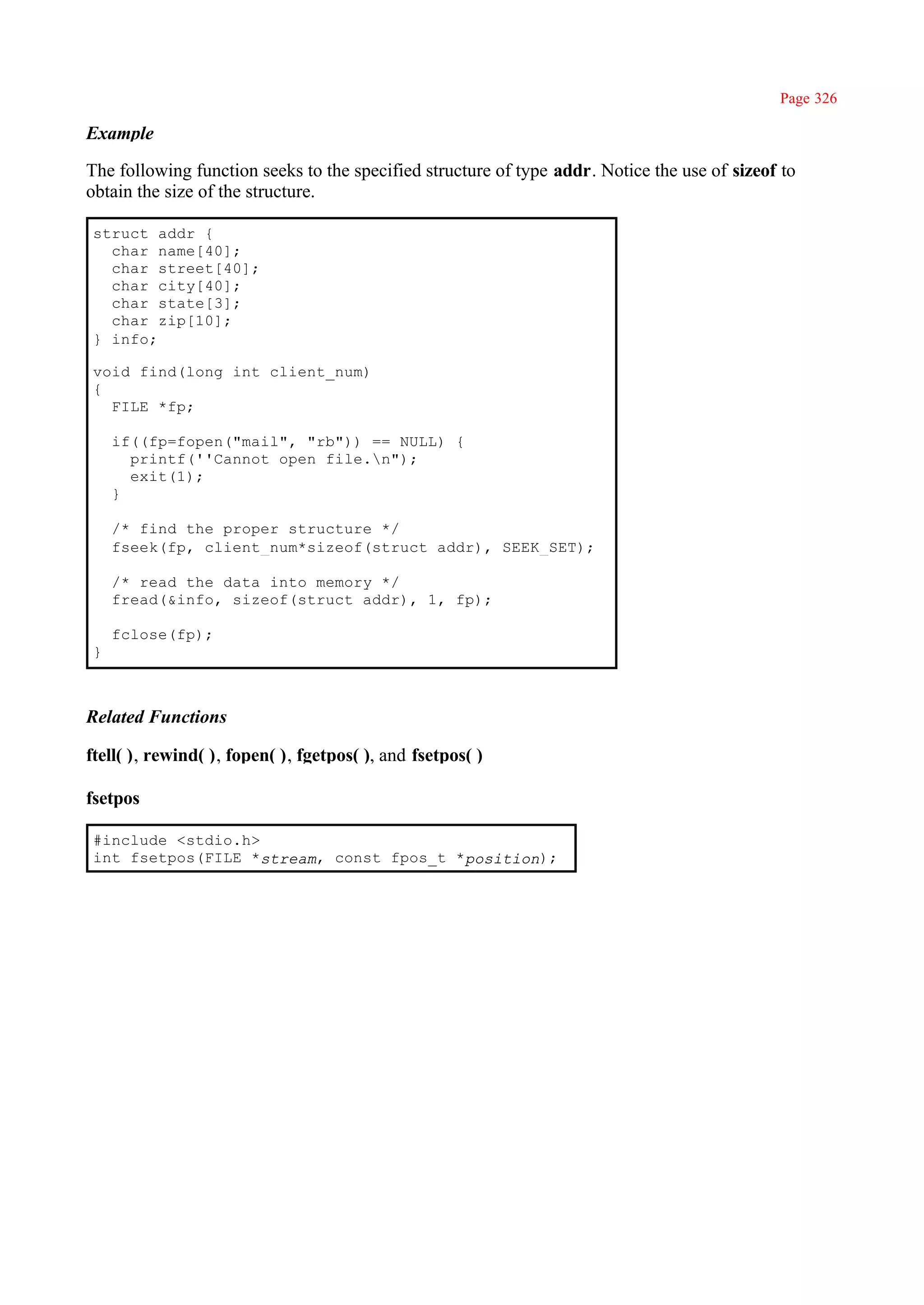 Page 326

Example

The following function seeks to the specified structure of type addr. Notice the use of sizeof to
obtain the size of the structure.

 struct addr {
   char name[40];
   char street[40];
   char city[40];
   char state[3];
   char zip[10];
 } info;

 void find(long int client_num)
 {
   FILE *fp;

     if((fp=fopen("mail", "rb")) == NULL) {
       printf(''Cannot open file.n");
       exit(1);
     }

     /* find the proper structure */
     fseek(fp, client_num*sizeof(struct addr), SEEK_SET);

     /* read the data into memory */
     fread(&info, sizeof(struct addr), 1, fp);

     fclose(fp);
 }



Related Functions

ftell( ), rewind( ), fopen( ), fgetpos( ), and fsetpos( )

fsetpos

 #include <stdio.h>
 int fsetpos(FILE *stream, const fpos_t *position);
 